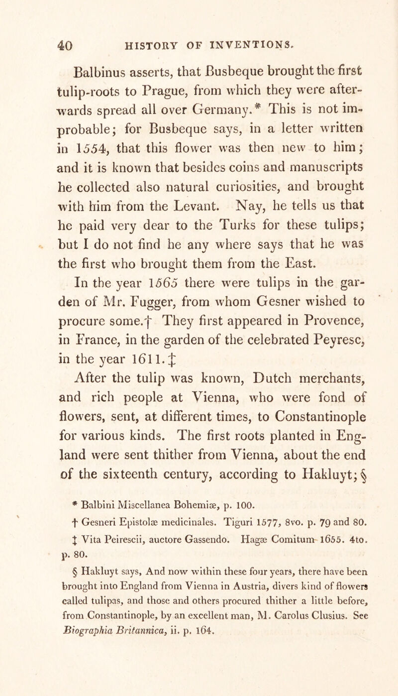 Balbinus asserts, that Busbeque brought the first tulip-roots to Prague, from which they were after- ■wards spread all over Germany. * * * § This is not im- probable; for Busbeque says, in a letter written in 1554, that this flower was then new to him; and it is known that besides coins and manuscripts he collected also natural curiosities, and brought with him from the Levant. Nay, he tells us that he paid very dear to the Turks for these tulips; but I do not find he any where says that he was the first who brought them from the East. In the year 1565 there w7ere tulips in the gar- den of Mr. Fugger, from whom Gesner wished to procure some.f They first appeared in Provence, in France, in the garden of the celebrated Peyresc, in the year 1611. J After the tulip was known, Dutch merchants, and rich people at Vienna, who were fond of flowers, sent, at different times, to Constantinople for various kinds. The first roots planted in Eng- land were sent thither from Vienna, about the end of the sixteenth century, according to Hakluyt; § * Balbini Miscellanea Bohemia, p. 100. f Gesneri Epistolag medicinales. Tiguri 1577? 8vo. p. 79 anc^ 80. X Vita Peirescii, auctore Gassendo. Hagae Comitum 1Ö55. 4to, p. 80. § Hakluyt says. And now within these four years, there have been brought into England from Vienna in Austria, divers kind of flowers called tulipas, and those and others procured thither a little before, from Constantinople, by an excellent man, M. Carolus Clusius. See Biographia Britannica, ii. p. 1Ö4.