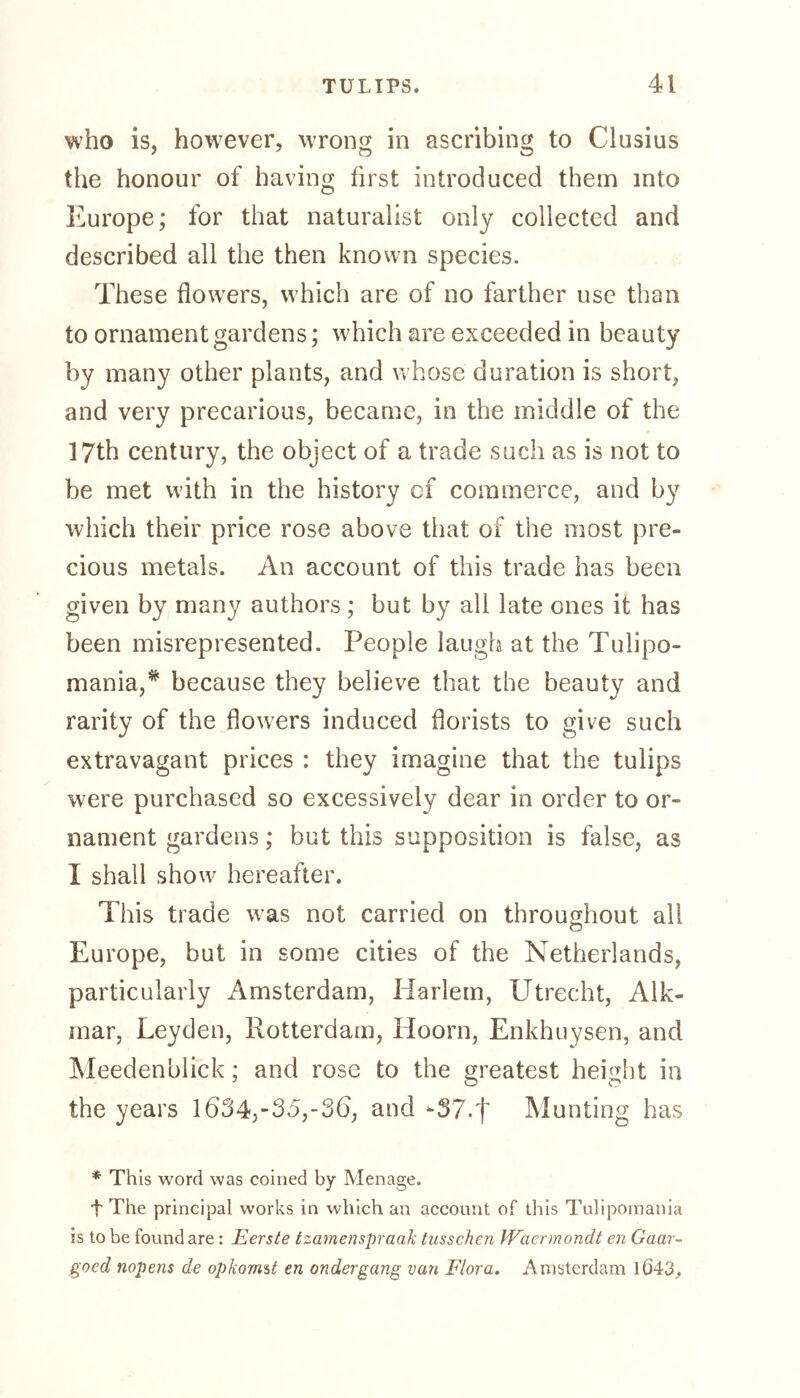 who is, however, wrong in ascribing to Clusius the honour of having first introduced them into Europe; for that naturalist only collected and described all the then known species. These flowers, which are of no farther use than to ornament gardens; which are exceeded in beauty by many other plants, and whose duration is short, and very precarious, became, in the middle of the 17th century, the object of a trade such as is not to be met with in the history cf commerce, and by which their price rose above that of the most pre- cious metals. An account of this trade has been given by many authors; but by all late ones it has been misrepresented. People laugh at the Tulipo- mania,* because they believe that the beauty and rarity of the flowers induced florists to give such extravagant prices : they imagine that the tulips were purchased so excessively dear in order to or- nament gardens; but this supposition is false, as I shall show hereafter. This trade was not carried on throughout all Europe, but in some cities of the Netherlands, particularly Amsterdam, Iiarlem, Utrecht, Alk- inar, Leyden, Rotterdam, Hoorn, Enkhuysen, and Meedenblick; and rose to the greatest height in the years 1634,-35,-36, and -37.f Munting has * This word was coined by Menage. f The principal works in which an account of this Tulipomania is to be found are: Eerste tzamenspraak tusschen Waermondt en Gaar- gocd nopens de opkormt en ondergang van Flora. Amsterdam 1Ö43.