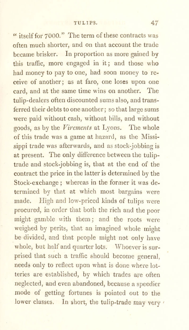u itself for 7000.” The term of these contracts was often much shorter, and on that account the trade became brisker. In proportion as more gained by this traffic, more engaged in it; and those who had money to pay to one, had soon money to re- ceive of another; as at faro, one loses upon one card, and at the same time wins on another. The tulip-dealers often discounted sums also, and trans- ferred their debts to one another; so that large sums were paid without cash, without bills, and without goods, as by the Virements at Lyons. The whole of this trade was a game at hazard, as the Missi- sippi trade wras afterwards, and as stock-jobbing is at present. The only difference between the tulip- trade and stock-jobbing is, that at the end of the contract the price in the latter is determined by the Stock-exchange ; wiiereas in the former it was de- termined by that at which most bargains were made. High and low-priced kinds of tulips were procured, in order that both the rich and the poor might gamble with them; and the roots were weighed by perils, that an imagined whole might be divided, and that people might not only have whole, but half and quarter lots. Whoever is sur- prised that such a traffic should become general, needs only to reflect upon wLat is done where lot- teries are established, by which trades are often neglected, and even abandoned, because a speedier mode of getting fortunes is pointed out to the lower classes. In short, the tulip4rade may very '