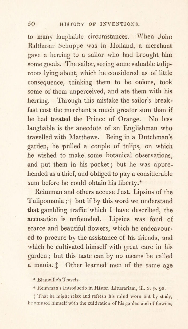 to many laughable circumstances. When John Balthasar Schuppe was in Holland, a merchant gave a herring to a sailor who had brought him some goods. The sailor, seeing some valuable tulip- roots lying about, which he considered as of little consequence, thinking them to be onions, took some of them unperceived, and ate them with his herring. Through this mistake the sailor’s break- fast cost the merchant a much greater sum than if he had treated the Prince of Orange. No less laughable is the anecdote of an Englishman who travelled with Matthews. Being in a Dutchman’s garden, he pulled a couple of tulips, on which he wished to make some botanical observations, and put them in his pocket; but he was appre- hended as a thief, and obliged to pay a considerable sum before he could obtain his liberty.# Reimman and others accuse Just. Lipsius of the Tulipomania but if by this word we understand that gambling traffic which I have described, the accusation is unfounded. Lipsius wras fond of scarce and beautiful flowers, which he endeavour- ed to procure by the assistance of his friends, and which he cultivated himself with great care in his garden; but this taste can by no means be called a mania. J Other learned men of the same age * Blainville’s Travels. f Reim naan’s Introductio in Histor. Litterariam, iii. 3. p. 92. X That he might relax and refresh his mind worn out by study, he amused himself with the cultivation of his garden and of flowers*
