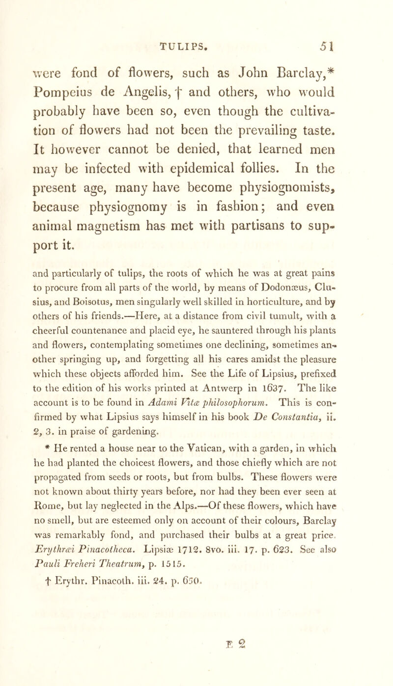 were fond of flowers, such as John Barclay,* Pompeius de Angelis, f and others, who would probably have been so, even though the cultiva- tion of flowers had not been the prevailing taste. It however cannot be denied, that learned men may be infected with epidemical follies. In the present age, many have become physiognomists, because physiognomy is in fashion; and even animal magnetism has met with partisans to sup- port it. and particularly of tulips, the roots of which he was at great pains to procure from all parts of the world, by means of Dodonaeus, Clu- sius, and Boisotus, men singularly well skilled in horticulture, and by others of his friends.—Here, at a distance from civil tumult, with a cheerful countenance and placid eye, he sauntered through his plants and flowers, contemplating sometimes one declining, sometimes an^. other springing up, and forgetting all his cares amidst the pleasure which these objects afforded him. See the Life of Lipsius, prefixed to the edition of his works printed at Antwerp in 1637. The like account is to be found in Adami Vita philosophorum. This is con- firmed by what Lipsius says himself in his book De Constantia, ii. 2, 3. in praise of gardening. * He rented a house near to the Vatican, with a garden, in which he had planted the choicest flowers, and those chiefly which are not propagated from seeds or roots, but from bulbs. These flowers were not known about thirty years before, nor had they been ever seen at Home, but lay neglected in the Alps.—-Of these flowers, which have no smell, but are esteemed only on account of their colours, Barclay was remarkably fond, and purchased their bulbs at a great price Erythrai Pinacotheca. Lipsiae 1712. 8vo. iii. 17. p. 623. See also Pauli Freheri Theatrum, p. 1515. f Erythr. Pinacoth. iii. 24. p. 650.