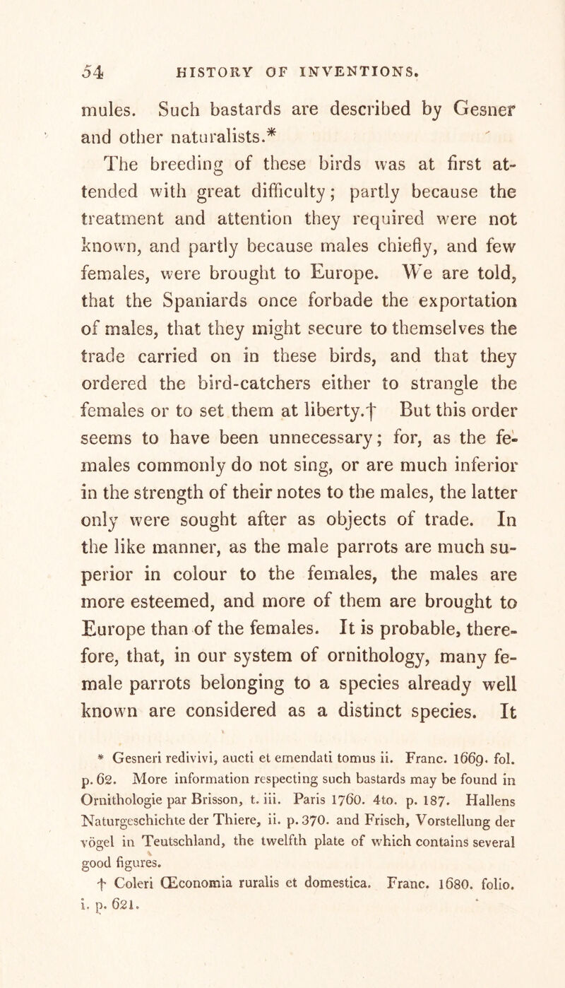mules. Such bastards are described by Gesner and other naturalists.* The breeding of these birds was at first at- tended with great difficulty; partly because the treatment and attention they required were not known, and partly because males chiefly, and few females, were brought to Europe. We are told, that the Spaniards once forbade the exportation of males, that they might secure to themselves the trade carried on in these birds, and that they ordered the bird-catchers either to strangle the females or to set them at liberty.^ But this order seems to have been unnecessary; for, as the fe- males commonly do not sing, or are much inferior in the strength of their notes to the males, the latter only were sought after as objects of trade. In the like manner, as the male parrots are much su- perior in colour to the females, the males are more esteemed, and more of them are brought to Europe than of the females. It is probable, there- fore, that, in our system of ornithology, many fe- male parrots belonging to a species already well known are considered as a distinct species. It * Gesneri redivivi, aucti et emendati tomus ii. Franc. 1669. fol. p. 62. More information respecting such bastards may be found in Ornithologie par Brisson, t. iii. Paris 1760. 4to. p. I87. Hallens Naturgeschichte der Thiere, ii. p.370. and Frisch, Vorstellung der vögel in Teutschland, the twelfth plate of which contains several good figures. f Coleri CEconomia ruralis et domestica. Franc. 168O. folio. i. p. 621.