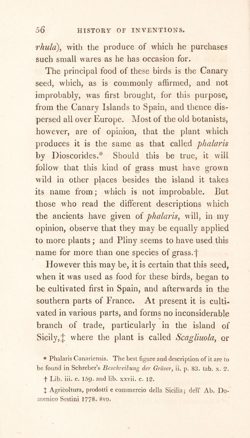 rhulci), with the produce of which he purchases such small wares as he has occasion for. The principal food of these birds is the Canary seed, which, as is commonly affirmed, and not improbably, was first brought, for this purpose, from the Canary Islands to Spain, and thence dis- persed all over Europe. Most of the old botanists, however, are of opinion, that the plant which produces it is the same as that called phalai'is bv Dioseorides.* Should this be true, it will follow that this kind of grass must have grown wild in other places besides the island it takes its name from; which is not improbable. But those who read the different descriptions which the ancients have given of phalaris, will, in my opinion, observe that they may be equally applied to more plants ; and Pliny seems to have used this name for more than one species of grass. j~ However this may be, it is certain that this seed, when it was used as food for these birds, began to be cultivated first in Spain, and afterwards in the southern parts of France. At present it is culti- vated in various parts, and forms no inconsiderable branch of trade, particularly in the island of Sicily,J where the plant is called Scagliuola, or t * Phalaris Canariensis. The best figure and description of it are to be found in Schreber’s Beschreibung der Gräser, ii. p. 83. tab. x. 2. f Lib. iii. c. 159- and lib. xxvii. c. 12. % Agricoltura, prodotti e commercio della Sicilia 5 dell’ Ab. Do- menico Sestini 1778. 8vo.