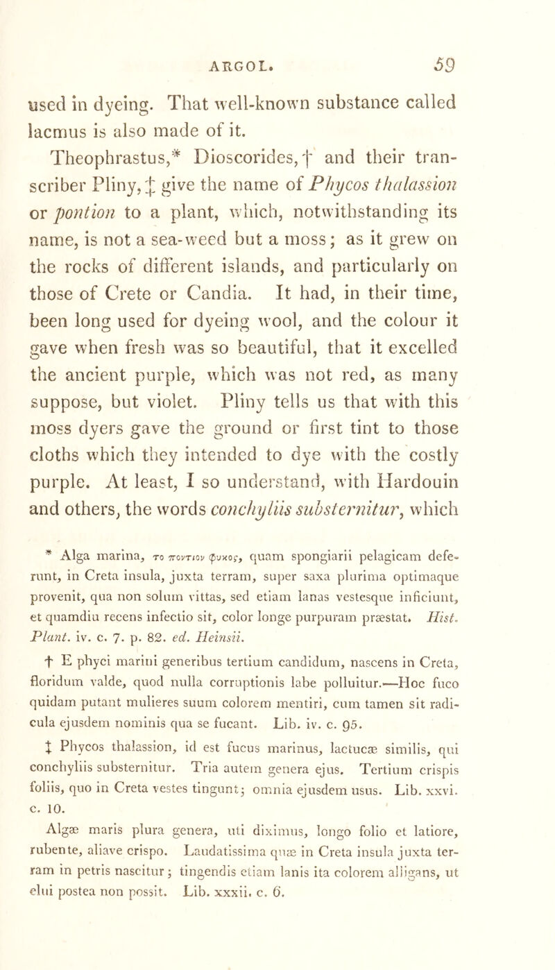 used in dyeing. That well-known substance called lacmus is also made of it. Theophrastus,* Bioscorides, f and their tran- scriber Pliny, J give the name of Phycos thalassion or pontion to a plant, which, notwithstanding its name, is not a sea-weed but a moss; as it grew on the rocks of different islands, and particularly on those of Crete or Candia. It had, in their time, been long used for dyeing wool, and the colour it gave when fresh w7as so beautiful, that it excelled the ancient purple, which was not red, as many suppose, but violet. Pliny tells us that with this moss dyers gave the ground or first tint to those cloths which they intended to dye with the costly purple. At least, I so understand, with fiardouin and others, the words conchy His sub sternitur, which * Alga marina, to ttovtiov tpuxo?, quam spongiarii pelagicam defe» runt, in Creta insula, juxta terram, super saxa plurima optimaque provenit, qua non solum vittas, sed etiam lanas vestesque inficiunt, et quamdiu recens infectio sit, color longe purpuram prsestat. Hist. Plant, iv. c. 7- p- 82. ed. Heinsii. t E phyci marini generibus tertium candidum, nascens in Creta, floridum valde, quod nulla corruptionis labe polluitur.—-Hoc fuco quidam putant midieres suum colorem mentiri, cum tarnen sit radi- cula ejusdem nominis qua se fucant. Lib. iv. c. Q5. t Phycos thalassion, id est fucus marinus, lactucse similis, qui concbyliis substernitur. Tria autem genera ejus. Tertium crispis ioliis, quo in Creta vestes tingunt} omnia ejusdem usus. Lib. xxvi. c. 10. Algae maris plura genera, uti diximus, longo folio et latiore, rubente, aliave crispo. Laudatissima quae in Creta insula juxta ter- ram in petris nascitur; tingendis etiam lanis ita colorem alligans, ut elui postea non possit. Lib. xxxii. c, 6.