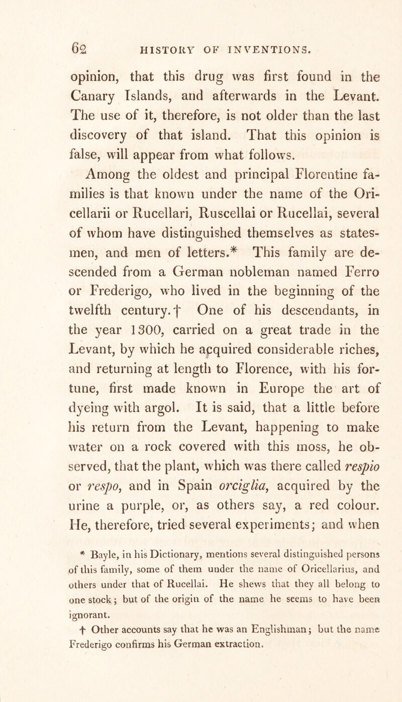 opinion, that this drug was first found in the Canary Islands, and afterwards in the Levant The use of it, therefore, is not older than the last discovery of that island. That this opinion is false, will appear from what follows. Among the oldest and principal Florentine fa- milies is that known under the name of the Ori- cellarii or Rucellari, Ruscellai or Rucellai, several of whom have distinguished themselves as states- men, and men of letters.* This family are de- scended from a German nobleman named Ferro or Frederigo, who lived in the beginning of the twelfth century.f One of his descendants, in the year 1300, carried on a great trade in the Levant, by which he acquired considerable riches, and returning at length to Florence, with his for- tune, first made known in Europe the art of dyeing with argob It is said, that a little before his return from the Levant, happening to make water on a rock covered with this moss, he ob- served, that the plant, which was there called respio or respo, and in Spain orciglia, acquired by the urine a purple, or, as others say, a red colour. He, therefore, tried several experiments; and when * Bayle, in his Dictionary, mentions several distinguished persons of this family, some of them under the name of Oricellarius, and others under that of Rucellai. He shews that they all belong to one stock; but of the origin of the name he seems to have been ignorant. f Other accounts say that he was an Englishman; but the name Frederigo confirms his German extraction.