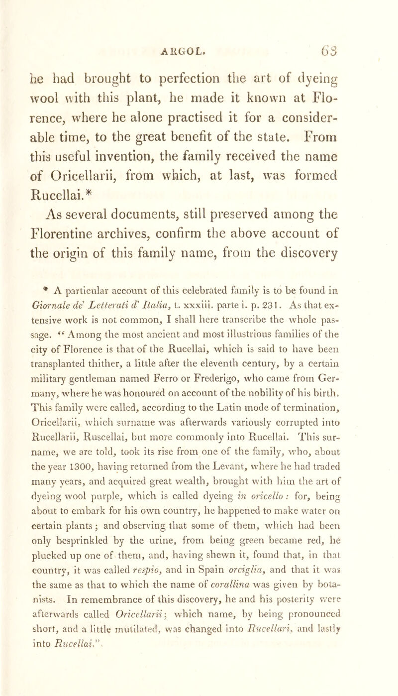he had brought to perfection the art of dyeing wool with this plant, he made it known at Flo- rence, where he alone practised it for a consider- able time, to the great benefit of the state. From this useful invention, the family received the name of Oricellarii, from which, at last, was formed Ptucellai.* As several documents, still preserved among the Florentine archives, confirm the above account of the origin of this family name, from the discovery * A particular account of this celebrated family is to be found in Giornale de Letterati d' Italia, t. xxxiii. parte i. p. 231. As that ex» tensive work is not common, I shall here transcribe the whole pas- sage. “ Among the most ancient and most illustrious families of the city of Florence is that of the Rucellai, which is said to have been transplanted thither, a little after the eleventh century, by a certain military gentleman named Ferro or Frederigo, who came from Ger- many, where he was honoured on account of the nobility of his birth. This family were called, according to the Latin mode of termination, Oricellarii, which surname was afterwards variously corrupted into Rucellarii, Ruscellai, but more commonly into Rucellai. This sur- name, we are told, took its rise from one of the family, who, about the year 1300, having returned from the Levant, where he had traded many years, and acquired great wealth, brought with him the art of dyeing wool purple, which is called dyeing in oricello : for, being about to embark for his own country, he happened to make water on certain plants; and observing that some of them, which had been only besprinkled by the urine, from being green became red, he plucked up one of them, and, having shewn it, found that, in that country, it was called respio, and in Spain orciglia, and that it was the same as that to which the name of corallina was given by bota- nists. In remembrance of this discovery, he and his posterity were afterwards called Oricellarii; which name, by being pronounced short, and a little mutilated, was changed into Rucellari, and lastly into Rucellai,’\