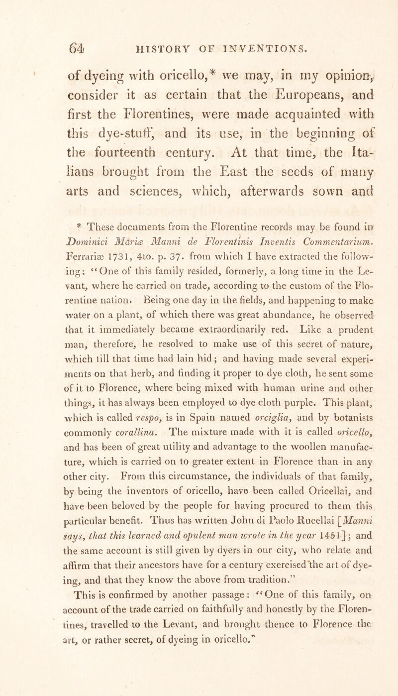 of dyeing with oricello,* we may, in my opinion, consider it as certain that the Europeans, and first the Florentines, were made acquainted with this dye-stuff, and its use, in the beginning of the fourteenth century. At that time, the Ita- lians brought from the East the seeds of many arts and sciences, which, afterwards sown and * These documents from the Florentine records may be found in Dominici Maria: Manni de Florentmis Inventis Commentarium. Ferrarise 1731, 4to. p. 37* from which I have extracted the follow- ing: “One of this family resided, formerly, a long time in the Le- vant, where he carried on trade, according to the custom of the Flo- rentine nation. Being one day in the fields, and happening to make water on a plant, of which there was great abundance, he observed that it immediately became extraordinarily red. Like a prudent man, therefore, he resolved to make use of this secret of nature, which till that time had lain hid; and having made several experi- ments on that herb, and finding it proper to dye cloth, he sent some of it to Florence, where being mixed with human urine and other things, it has always been employed to dye cloth purple. This plant, which is called respo, is in Spain named orciglia, and by botanists commonly corallina. The mixture made with it is called oricello, and has been of great utility and advantage to the woollen manufac- ture, which is carried on to greater extent in Florence than in any other city. From this circumstance, the individuals of that family, by being the inventors of oricello, have been called Oricellai, and have been beloved by the people for having procured to them this particular benefit. Thus has written John di Paolo Rucellai [Manni says, that this learned and opulent man wrote in the year 1451] ; and the same account is still given by dyers in our city, who relate and affirm that their ancestors have for a century exercised the art of dye- ing, and that they know the above from tradition.” This is confirmed by another passage: “One of this family, on account of the trade carried on faithfully and honestly by the Floren- tines, travelled to the Levant, and brought thence to Florence the art, or rather secret, of dyeing in oricello.”