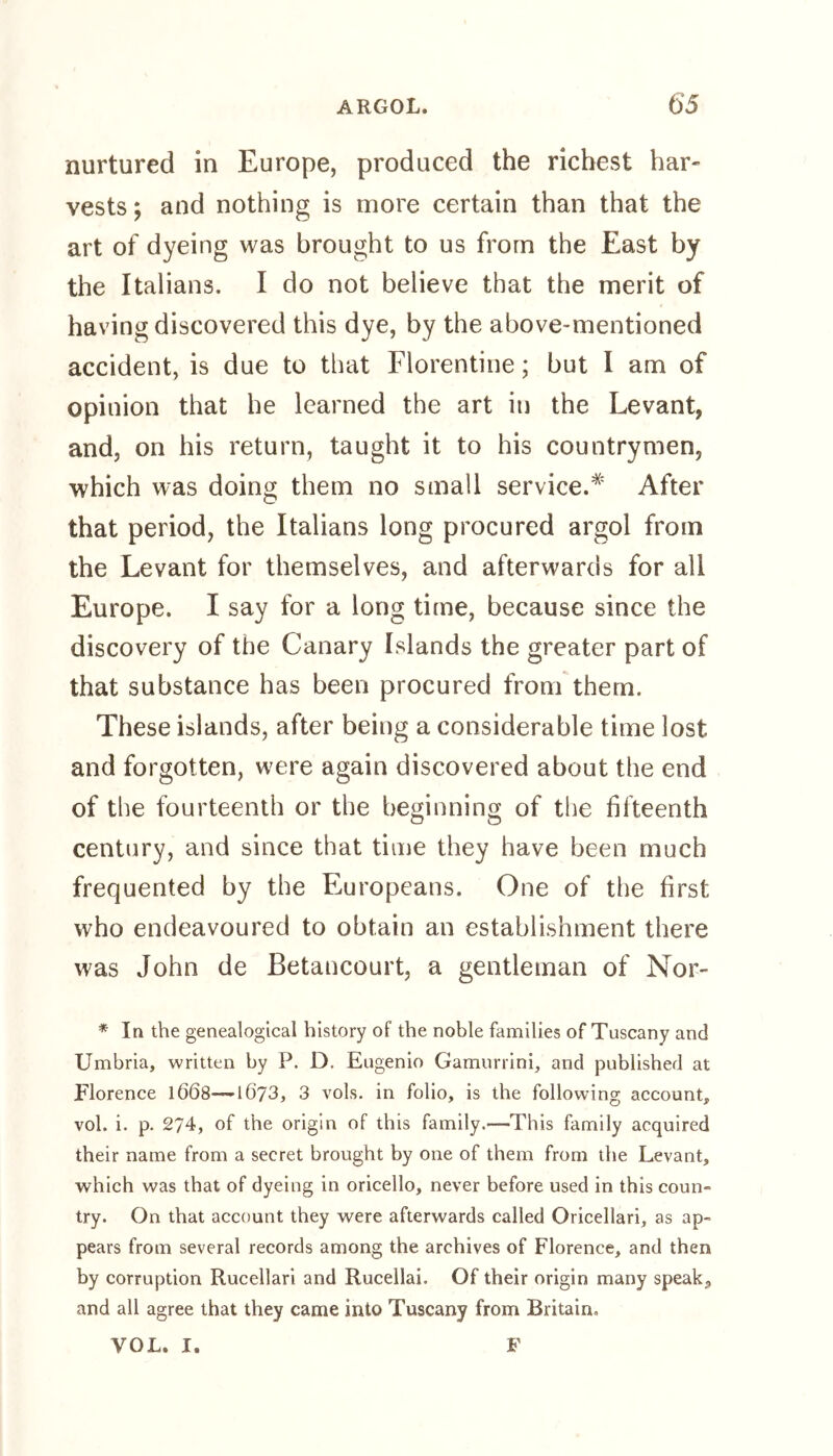 nurtured in Europe, produced the richest har- vests; and nothing is more certain than that the art of dyeing was brought to us from the East by the Italians. I do not believe that the merit of having discovered this dye, by the above-mentioned accident, is due to that Florentine; but I am of opinion that he learned the art in the Levant, and, on his return, taught it to his countrymen, which was doing them no small service.* After that period, the Italians long procured argol from the Levant for themselves, and afterwards for all Europe. I say for a long time, because since the discovery of the Canary Islands the greater part of that substance has been procured from them. These islands, after being a considerable time lost and forgotten, were again discovered about the end of the fourteenth or the beginning of the fifteenth century, and since that time they have been much frequented by the Europeans. One of the first who endeavoured to obtain an establishment there was John de Betancourt, a gentleman of Nor- * In the genealogical history of the noble families of Tuscany and Umbria, written by P. D. Eugenio Gamurrini, and published at Florence 1668—• 1673, 3 vols. in folio, is the following account, vol. i. p. 274, of the origin of this family.—This family acquired their name from a secret brought by one of them from the Levant, which was that of dyeing in oricello, never before used in this coun- try. On that account they were afterwards called Oricellari, as ap- pears from several records among the archives of Florence, and then by corruption Rucellari and Rucellai. Of their origin many speak, and all agree that they came into Tuscany from Britain. VOL. I. F