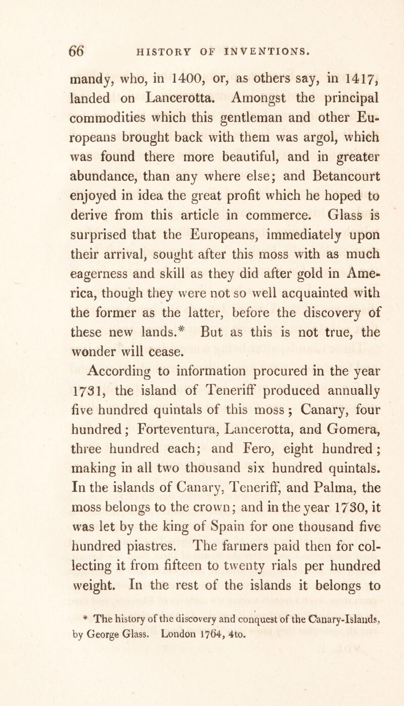 mandy, who, in 1400, or, as others say, in 1417? landed on Lancerotta. Amongst the principal commodities which this gentleman and other Eu- ropeans brought back with them was argol, which was found there more beautiful, and in greater abundance, than any where else; and Betancourt enjoyed in idea the great profit which he hoped to derive from this article in commerce. Glass is surprised that the Europeans, immediately upon their arrival, sought after this moss with as much eagerness and skill as they did after gold in Ame- rica, though they were not so well acquainted with the former as the latter, before the discovery of these new lands.* But as this is not true, the wonder will cease. According to information procured in the year 1731, the island of Teneriff produced annually five hundred quintals of this moss ; Canary, four hundred; Forteventura, Lancerotta, and Gomera, three hundred each; and Fero, eight hundred; making in all two thousand six hundred quintals. In the islands of Canary, Teneriff, and Palma, the moss belongs to the crown; and in the year 1730, it was let by the king of Spain for one thousand five hundred piastres. The farmers paid then for col- lecting it from fifteen to twenty rials per hundred weight. In the rest of the islands it belongs to i * The history of the discovery and conquest of the Canary-Islands,, by George Glass. London 17Ö4, 4to.