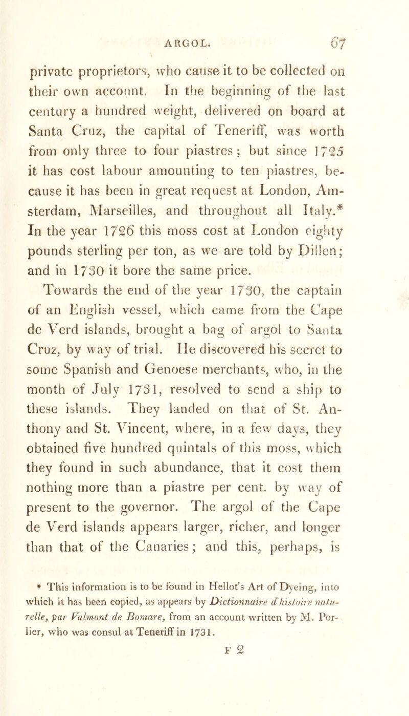 private proprietors, who cause it to be collected on their own account. In the beginning of the last century a hundred weight, delivered on board at Santa Cruz, the capital of Teneriff, was worth from only three to four piastres; but since 1725 it has cost labour amounting to ten piastres, be- cause it has been in great request at London, Am- sterdam, Marseilles, and throughout all Italy.* In the year 1726 this moss cost at London eighty pounds sterling per ton, as we are told by Dillen; and in 1730 it bore the same price. Towards the end of the year 1730, the captain of an English vessel, which came from the Cape de Verd islands, brought a bag of argol to Santa Cruz, by w^ay of trial, lie discovered his secret to some Spanish and Genoese merchants, who, in the month of July 1731, resolved to send a ship to these islands. They landed on that of St. An- thony and St. Vincent, w here, in a few days, they obtained five hundred quintals of this moss, which they found in such abundance, that it cost them nothing more than a piastre per cent, by way of present to the governor. The argol of the Cape de Verd islands appears larger, richer, and longer than that of the Canaries; and this, perhaps, is * This information is to be found in Heilofs Art of Dyeing, into which it has been copied, as appears by Dictionnaire d'histoire natu- relle, par Valmont de Bomare, from an account written by M. Por- tier, who was consul at Teneriff in 1731. F 2