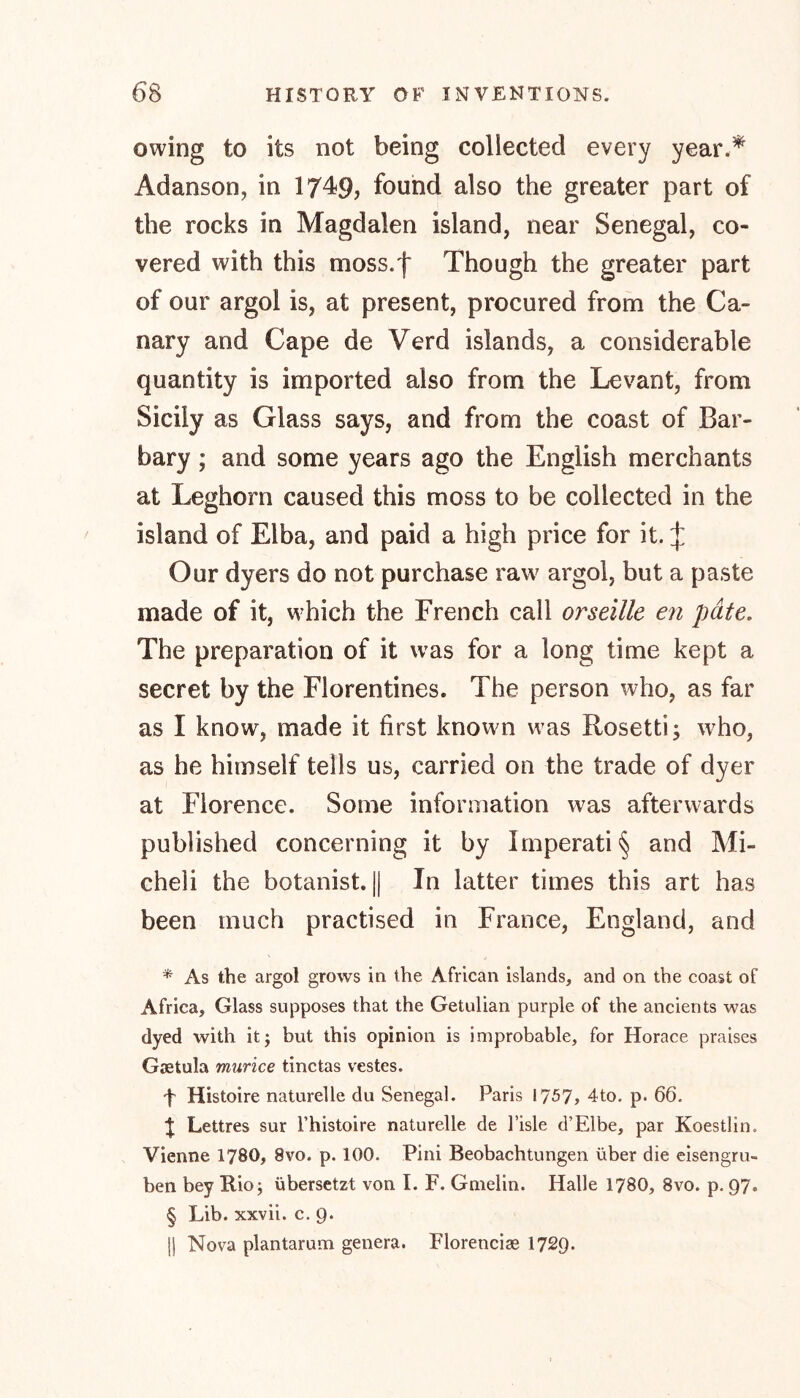 owing to its not being collected every year.* Adanson, in 1749? found also the greater part of the rocks in Magdalen island, near Senegal, co- vered with this moss.f Though the greater part of our argol is, at present, procured from the Ca- nary and Cape de Verd islands, a considerable quantity is imported also from the Levant, from Sicily as Glass says, and from the coast of Bar- bary ; and some years ago the English merchants at Leghorn caused this moss to be collected in the island of Elba, and paid a high price for it. J Our dyers do not purchase raw7 argol, but a paste made of it, w hich the French call orseille en pate. The preparation of it wras for a long time kept a secret by the Florentines. The person who, as far as I know, made it first known wras Rosetti; wrho, as he himself tells us, carried on the trade of dyer at Florence. Some information w7as afterwards published concerning it by Imperati§ and Mi- cheli the botanist. || In latter times this art has been much practised in France, England, and * As the argol grows in the African islands, and on the coast of Africa, Glass supposes that the Getulian purple of the ancients was dyed with itj but this opinion is improbable, for Horace praises Gaetula murice tinctas vestes. f Histoire naturelle du Senegal. Paris 17-^7» 4to. p. 66. t Lettres sur l’histoire naturelle de l’isle d’Elbe, par Koestlin. Vienne 1780, 8vo. p. 100. Pini Beobachtungen über die eisengru- ben bey Rio; übersetzt von I. F. Gnielin. Halle 1780, 8vo. p. 97. § Lib. xxvii. c. 9. || Nova plantarum genera. Florencise 1729.