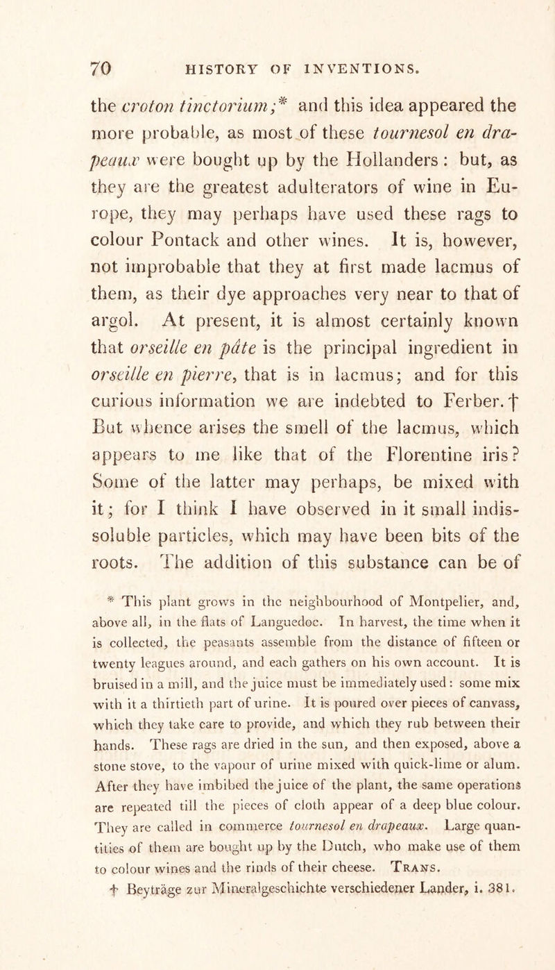 the croton tinctorium;* and this idea appeared the more probable, as most of these tournesol en dra- peaux were bought up by the Hollanders : but, as they are the greatest adulterators of wine in Eu- rope, they may perhaps have used these rags to colour Pontack and other wines. It is, however, not improbable that they at first made lacmus of them, as their dye approaches very near to that of argol. At present, it is almost certainly known that orseille en pate is the principal ingredient in orseille en pier re, that is in lacmus; and for this curious information we are indebted to Ferber. f But whence arises the smell of the lacmus, which appears to me like that of the Florentine iris? Some of the latter may perhaps, be mixed with it; for I think I have observed in it small indis- soluble particles, which may have been bits of the roots. The addition of this substance can be of * This plant grows in the neighbourhood of Montpelier, and, above all, in the flats of Languedoc. In harvest, the time when it is collected, the peasants assemble from the distance of fifteen or twenty leagues around, and each gathers on his own account. It is bruised in a mill, and the juice must be immediately used : some mix with it a thirtieth part of urine. It is poured over pieces of canvass, which they take care to provide, and which they rub between their hands. These rags are dried in the sun, and then exposed, above a stone stove, to the vapour of urine mixed with quick-lime or alum. After they have imbibed the juice of the plant, the same operations are repeated till the pieces of cloth appear of a deep blue colour. They are called in commerce tournesol en drapeaux. Large quan- tities of them are bought up by the Dutch, who make use of them to colour wines and the rinds of their cheese. Trans. f ßeyträge zur Mineralgeschichte verschiedener Lander, i. 38 L