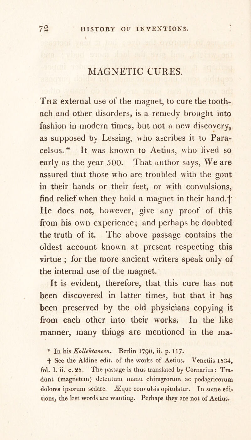 I MAGNETIC CURES. I N The external use of the magnet, to cure the tooth- ach and other disorders, is a remedy brought into fashion in modern times, but not a new discovery, as supposed by Lessing, who ascribes it to Para- celsus.* It was known to Aetius, who lived so early as the year 500. That author says, We are assured that those who are troubled with the gout in their hands or their feet, or with convulsions, find relief when they hold a magnet in their hand.f He does not, however, give any proof of this from his own experience; and perhaps he doubted the truth of it. The above passage contains the oldest account known at present respecting this virtue ; for the more ancient writers speak only of the internal use of the magnet. It is evident, therefore, that this cure has not been discovered in latter times, but that it has been preserved by the old physicians copying it from each other into their works. In the like manner, many things are mentioned in the ma- * In his KolleJctaneen. Berlin I7Q0, U. p. 117. ■f See the Aldine edit, of the works of Aetius. Venetiis 1534, fol. 1. ii. c. 25. The passage is thus translated by Cornarius: Tra- dunt (magnetem) detentum manu chiragrorum ac podagricorum dolores ipsorum sedare. iEque convulsis opitulatur. In some edi- tions, the last words are wanting. Perhaps they are not of Aetius.
