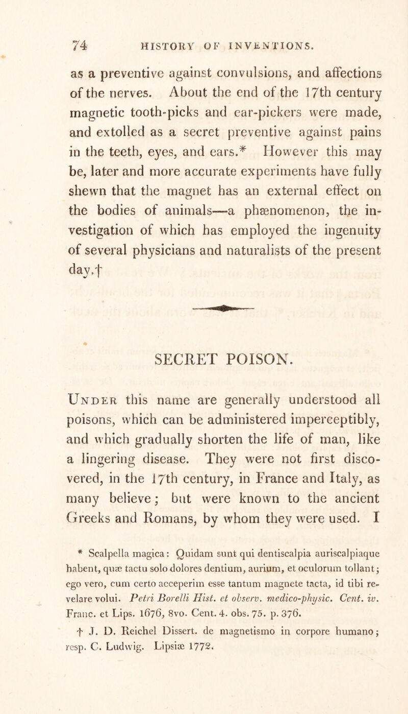 as a preventive against convulsions, and affections of the nerves. About the end of the 17th century magnetic tooth-picks and ear-pickers were made, and extolled as a secret preventive against pains in the teeth, eyes, and ears.* However this may be, later and more accurate experiments have fully shewn that the magnet has an external effect on the bodies of animals—a phenomenon, the in- vestigation of which has employed the ingenuity of several physicians and naturalists of the present day.t SECRET POISON. Under this name are generally understood all poisons, which can be administered imperceptibly, and which gradually shorten the life of man, like a lingering disease. They were not first disco- vered, in the 17th century, in France and Italy, as many believe; but were known to the ancient Greeks and Romans, by whom they were used. I * Scalpelia magica: Ouidam sunt qui dentiscalpia auriscalpiaque habent, quae tactu solo dolores dentium, aurium, et oculomm tollant; ego vero, cum certo acceperim esse tantum magnete tacta, id tibi re- velare volui. Petri Borelli Hist, et observ. medico-physic. Cent. iv. Franc, et Lips. 1676, 8vo. Cent. 4. obs. 75. p.376. f J. D. Reichel Dissert, de magnetismo in corpore humano; resp. C. Ludwig. Lipsise 1772.