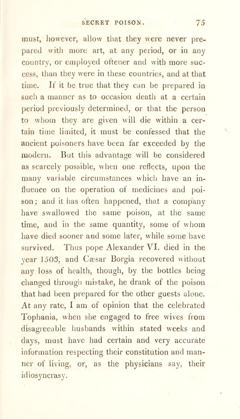 must, however, allow that they were never pre- pared with more art, at any period, or in any country, or employed offener and with more suc- cess, than they were in these countries, and at that time. If it be true that they can be prepared in such a manner as to occasion death at a certain period previously determined, or that the person f to whom they are given will die within a cer- tain time limited, it must be confessed that the ancient poisoners have been far exceeded by the modern. But this advantage will be considered as scarcely possible, when one reflects, upon the many variable circumstances w'hich have an in- fluence on the operation of medicines and poi- son ; and it has often happened, that a company have swallowed the same poison, at the same time, and in the same quantity, some of whom have died sooner and some later, while some have survived. Thus pope Alexander VI. died in the year 1503, and Cassar Borgia recovered without any loss of health, though, by the bottles being changed through mistake, he drank of the poison that had been prepared for the other guests alone. At any rate, I am of opinion that the celebrated Tophania, when she engaged to free wives from disagreeable husbands within stated weeks and days, must have had certain and very accurate information respecting their constitution and man- ner of living, or, as the physicians say, their idiosyncrasy.