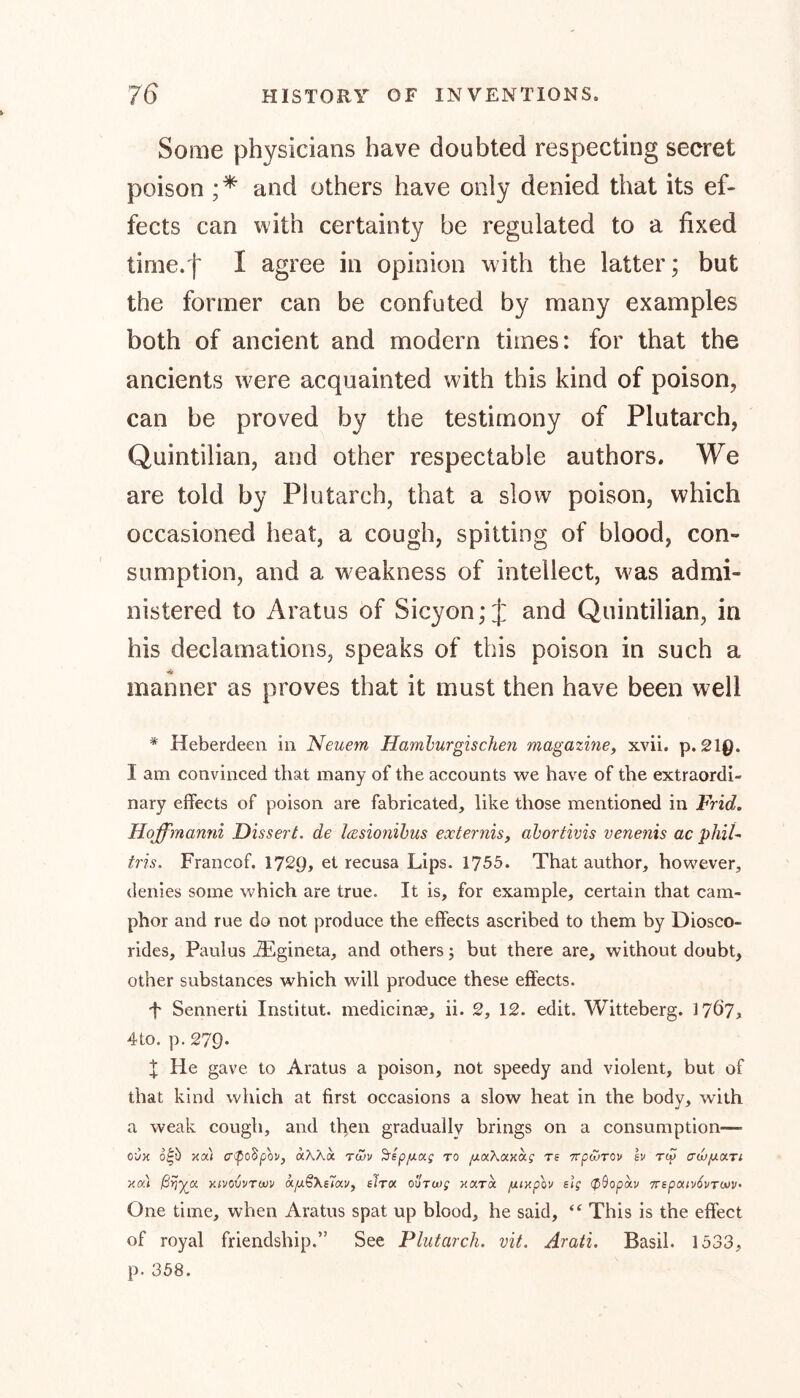 Some physicians have doubted respecting secret poison ;* and others have only denied that its ef- fects can with certainty be regulated to a fixed time.f I agree in opinion with the latter; but the former can be confuted by many examples both of ancient and modern times: for that the ancients w^ere acquainted with this kind of poison, can be proved by the testimony of Plutarch, Quintilian, and other respectable authors. We are told by Plutarch, that a slow poison, which occasioned heat, a cough, spitting of blood, con- sumption, and a weakness of intellect, was admi- nistered to Aratus of Sicyon; J and Quintilian, in his declamations, speaks of this poison in such a mariner as proves that it must then have been well * Heberdeen in Neuem Hamburgischen magazine, xvii. p. 21Q. I am convinced that many of the accounts we have of the extraordi- nary effects of poison are fabricated, like those mentioned in Frid. Hoffimanni Dissert, de Icesionibus eocternis, abortivis venenis ac phiU iris. Francof. 1729, et recusa Lips. 1755. That author, however, denies some which are true. It is, for example, certain that cam- phor and rue do not produce the effects ascribed to them by Diosco- rides, Paulus iEgineta, and others; but there are, without doubt, other substances which will produce these effects. ■f Sennerti Institut, medicinae, ii. 2, 12. edit. Witteberg. 17Ö7> 4to. p. 279. X He gave to Aratus a poison, not speedy and violent, but of that kind which at first occasions a slow heat in the body, with a weak cough, and then gradually brings on a consumption— o'Jx o£> xai crepoSpew, aAXa tojv Sepfxotg to yUaAaxaj re ttgojtov h rep ca/yuar; xat xivovvTW sTav, slrix ouTwg xara fuxpov elg (ßSopixv 7repouv6vT<*)V' One time, when Aratus spat up blood, he said, “ This is the effect of royal friendship.” See Plutarch, vit. Arati. Basil. 1533, p. 358.