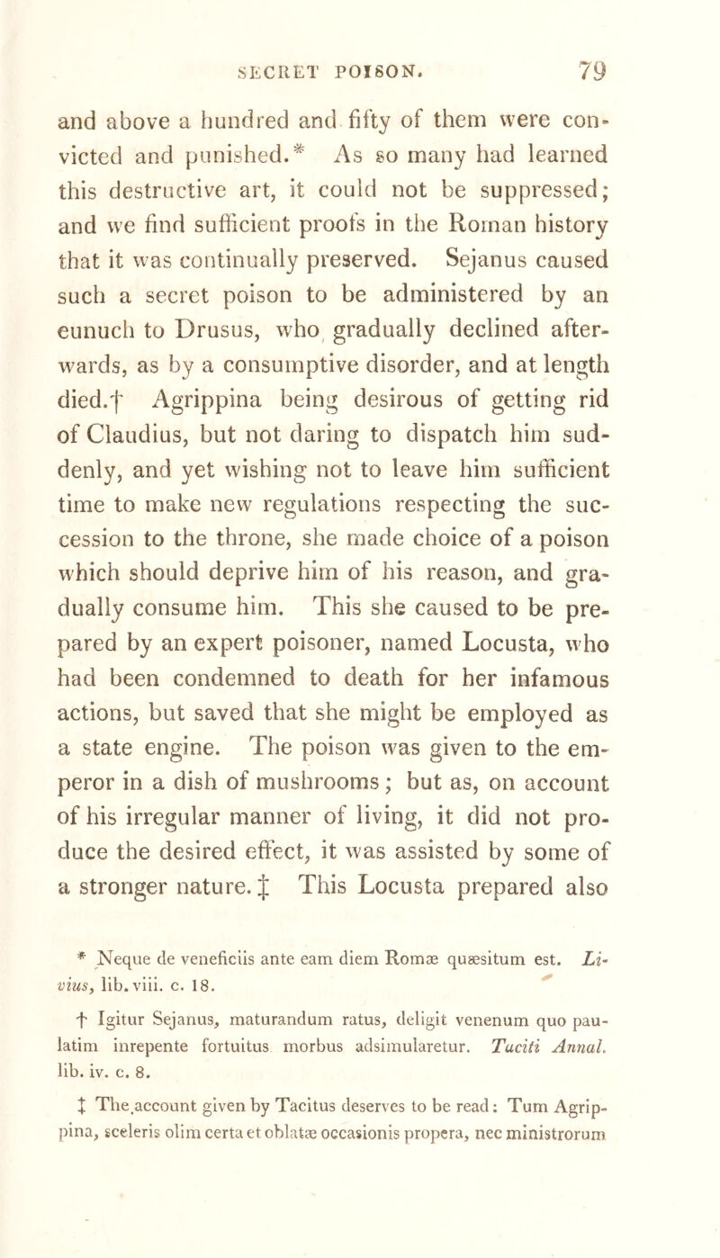 and above a hundred and fifty of them were con- victed and punished.* As so many had learned this destructive art, it could not be suppressed; and we find sufficient proofs in the Roman history that it was continually preserved. Sejanus caused such a secret poison to be administered by an eunuch to Drusus, who gradually declined after- wards, as by a consumptive disorder, and at length died.f Agrippina being desirous of getting rid of Claudius, but not daring to dispatch him sud- denly, and yet wishing not to leave him sufficient time to make new regulations respecting the suc- cession to the throne, she made choice of a poison which should deprive him of his reason, and gra- dually consume him. This she caused to be pre- pared by an expert poisoner, named Locusta, who had been condemned to death for her infamous actions, but saved that she might be employed as a state engine. The poison was given to the em- peror in a dish of mushrooms ; but as, on account of his irregular manner of living, it did not pro- duce the desired effect, it was assisted by some of a stronger nature. J This Locusta prepared also * Neque de veneficiis ante earn diem Romae qusesitum est. Li« vius, lib .viii. c. 18. f Igitur Sejanus, maturandum ratus, deligit venenum quo pau- latim inrepente fortuitus morbus adsimularetur. Tuciti AnnaL lib. iv. c. 8. + The.account given by Tacitus deserves to be read: Turn Agrip- pina, sceleris olim certa et oblatae oecasionis propera, nec ministrorum