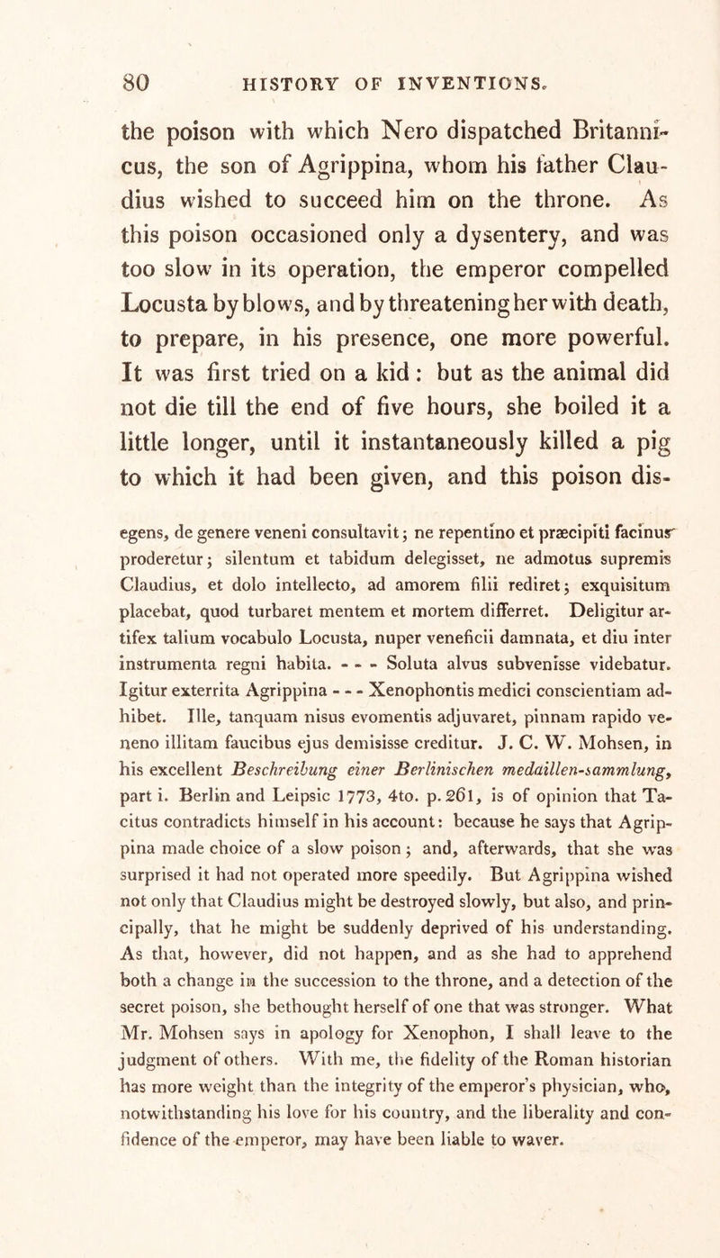 the poison with which Nero dispatched Britanni- cus, the son of Agrippina, whom his father Clau- dius wished to succeed him on the throne. As this poison occasioned only a dysentery, and was too slow in its operation, the emperor compelled Locusta by blows, and by threatening her with death, to prepare, in his presence, one more powerful. It was first tried on a kid: but as the animal did not die till the end of five hours, she boiled it a little longer, until it instantaneously killed a pig to which it had been given, and this poison dis- egens, de genere veneni consultavit; ne repentino et praecipiti facinur proderetur; silentum et tabidum delegisset, ne admotus supremis Claudius, et dolo intellecto, ad amorem filii rediretj exquisitum placebat, quod turbaret mentem et mortem differret. Deligitur ar- tifex talium vocabulo Locusta, nuper veneficii damnata, et diu inter instrumenta regni habita. - - - Soluta alvus subvenisse videbatur. Igitur exterrita Agrippina - - - Xenophontis mediei conscientiam ad- hibet. Ille, tanquam nisus evomentis adjuvaret, pinnam rapido ve- neno illitam faucibus ejus demisisse creditur. J. C. W. Mohsen, in his excellent Beschreibung einer Berlinischen medaillen-sammlungy part i. Berlin and Leipsic 1773, 4to. p. 261, is of opinion that Ta- citus contradicts himself in his account: because he says that Agrip- pina made choice of a slow poison j and, afterwards, that she was surprised it had not operated more speedily. But Agrippina wished not only that Claudius might be destroyed slowly, but also, and prin- cipally, that he might be suddenly deprived of his understanding. As that, however, did not happen, and as she had to apprehend both a change in the succession to the throne, and a detection of the secret poison, she bethought herself of one that was stronger. What Mr. Mohsen says in apology for Xenophon, I shall leave to the judgment of others. With me, the fidelity of the Roman historian lias more weight than the integrity of the emperor’s physician, who, notwithstanding his love for his country, and the liberality and con» fidence of the emperor, may have been liable to waver.