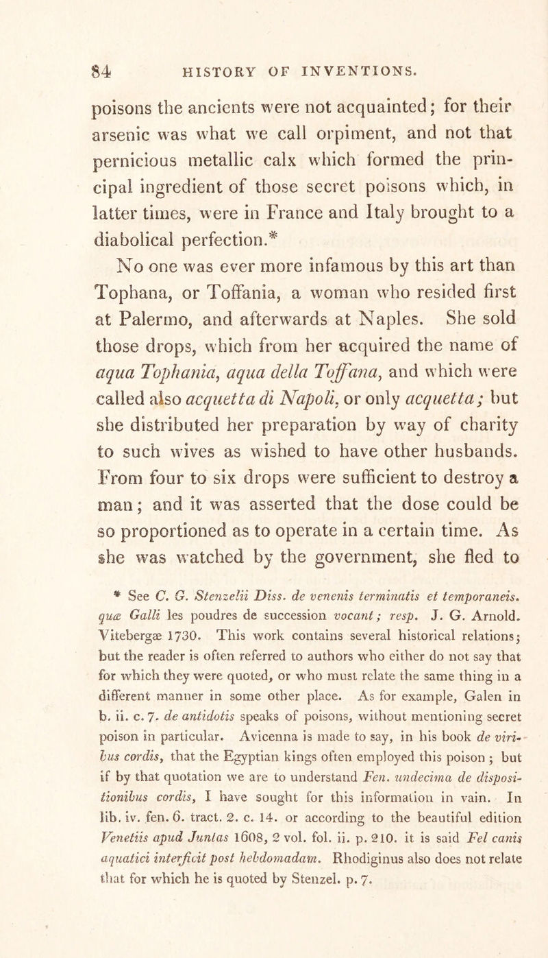 poisons the ancients were not acquainted; for their arsenic was what we call orpiment, and not that pernicious metallic calx which formed the prin- cipal ingredient of those secret poisons which, in latter times, were in France and Italy brought to a diabolical perfection.* No one was ever more infamous by this art than Tophana, or Toffania, a woman who resided first at Palermo, and afterwards at Naples. She sold those drops, which from her acquired the name of aqua Tophania, aqua della Tuff an a, and which were called also acquetta di Napoli, or only acquetta; but she distributed her preparation by way of charity to such wives as wished to have other husbands. From four to six drops were sufficient to destroy a man; and it was asserted that the dose could be so proportioned as to operate in a certain time. As she was watched by the government, she fled to # See C. G. Stenzelii Diss. de venetiis terminals et temporaneis. qua Galli les poudres de succession vacant; resp. J. G. Arnold. Vitebergae 1730. This work contains several historical relations; but the reader is often referred to authors who either do not say that for which they were quoted, or who must relate the same thing in a different manner in some other place. As for example, Galen in b. ii. c. 7* de antidotis speaks of poisons, without mentioning secret poison in particular. Avicenna is made to say, in his book de viri- bus cordis, that the Egyptian kings often employed this poison ; but if by that quotation we are to understand Fen. undecima de disposi- tionibus cordis, I have sought for this information in vain. In lib. iv. fen. 6. tract. 2. c. 14. or according to the beautiful edition Venetiis apud Juntas l608, 2 vol. fob ii. p. 210. it is said Fel canis aquatici interficit post hehdomadam. Rhodiginus also does not relate that for which he is quoted by Stenzel. p. 7.