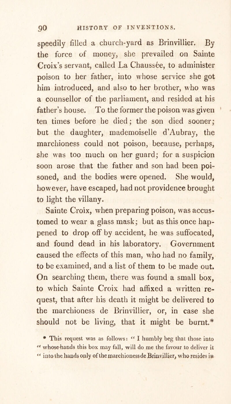 speedily filled a church-yard as Brinvillier. By the force of money, she prevailed on Sainte Croix’s servant, called La Chaussee, to administer poison to her father, into whose service she got him introduced, and also to her brother, who was a counsellor of the parliament, and resided at his father’s house. To the former the poison was given ten times before he died; the son died sooner; but the daughter, mademoiselle d’Aubray, the marchioness could not poison, because, perhaps, she was too much on her guard; for a suspicion soon arose that the father and son had been poi- soned, and the bodies were opened. She would, however, have escaped, had not providence brought to light the villany. Sainte Croix, when preparing poison, was accus- tomed to wear a glass mask; but as this once hap- pened to drop off by accident, he was suffocated, and found dead in his laboratory. Government caused the effects of this man, who had no family, to be examined, and a list of them to be made out. On searching them, there was found a small box, to which Sainte Croix had affixed a written re- quest, that after his death it might be delivered to the marchioness de Brinvillier, or, in case she should not be living, that it might be burnt.* # This request was as follows: t( I humbly beg that those into ** whose hands this box may fall, will do me the favour to deliver it 4< into the hands only of the marchioness de Brinvillier, who resides in
