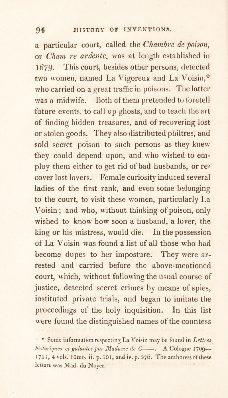 a particular court, called the Chambre de poison, or Cham re ardente, was at length established in 1679. This court, besides other persons, detected two women, named La Vigoreux and La Voisin,* who carried on a great traffic in poisons. The latter was a midwife. Both cf them pretended to foretell future events, to call up ghosts, and to teach the art of finding hidden treasures, and of recovering lost or stolen goods. They also distributed philtres, and sold secret poison to such persons as they knew they could depend upon, and who wished to em- ploy them either to get rid of bad husbands, or re- cover lost lovers. Female curiosity induced several ladies of the first rank, and even some belonging to the court, to visit these women, particularly La Voisin ; and who, without thinking of poison, only wished to know how soon a husband, a lover, the king or his mistress, would die. In the possession of La Voisin was found a list of all those who had become dupes to her imposture. They were ar- rested and carried before the above-mentioned court, which, without following the usual course of justice, detected secret crimes by means of spies, instituted private trials, and began to imitate the proceedings of the holy inquisition. In this list were found the distinguished names of the countess * Some information respecting La Voisin may be found in Lettres historiques et galantes par Madame de C——. A Cologne 1709— 3?i 1, 4 vols. 12mo. ii. p. 101, and iv. p.376. The authoress of these letters was Mad. du Noyer.