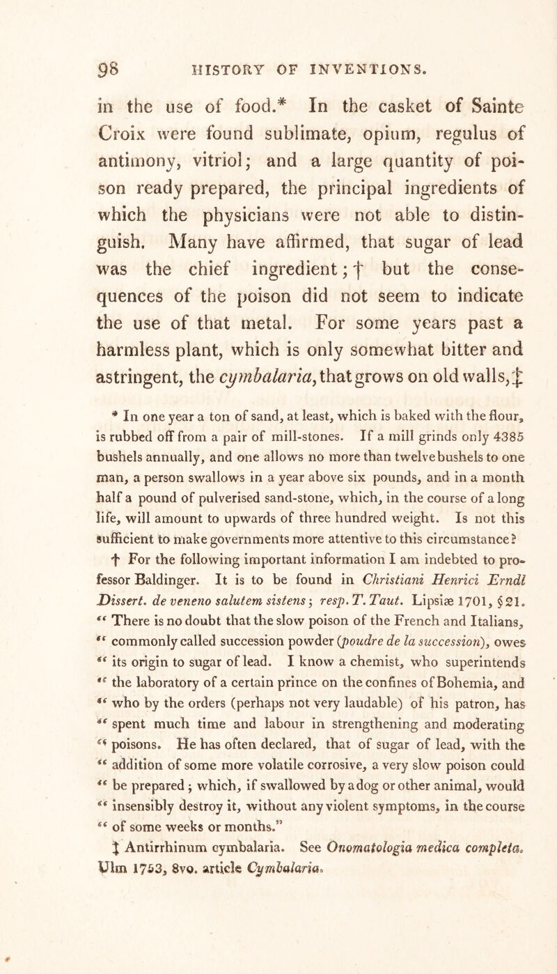 in the use of food.* In the casket of Sainte Croix were found sublimate, opium, regulus of antimony, vitriol; and a large quantity of poi- son ready prepared, the principal ingredients of which the physicians were not able to distin- guish. Many have affirmed, that sugar of lead was the chief ingredient; f but the conse- quences of the poison did not seem to indicate the use of that metal. For some years past a harmless plant, which is only somewhat bitter and astringent, the cymbalaria, that grows on old walls, £ * In one year a ton of sand, at least, which is baked with the flour, is rubbed off from a pair of mill-stones. If a mill grinds only 4385 bushels annually, and one allows no more than twelve bushels to one man, a person swallows in a year above six pounds, and in a month half a pound of pulverised sand-stone, which, in the course of a long life, will amount to upwards of three hundred weight. Is not this sufficient to make governments more attentive to this circumstance? ■f For the following important information I am indebted to pro» fessor Baldinger. It is to be found in Christiani Henrici Erndl Dissert. de veneno salutem sistens ; resp. T. Taut. Lipsiae 1701, §21. There is no doubt that the slow poison of the French and Italians, f( commonly called succession powder (poudre de la succession), owes its origin to sugar of lead. I know a chemist, who superintends #<r the laboratory of a certain prince on the confines of Bohemia, and who by the orders (perhaps not very laudable) of his patron, has spent much time and labour in strengthening and moderating poisons. He has often declared, that of sugar of lead, with the Sf addition of some more volatile corrosive, a very slow poison could 4t be prepared ; which, if swallowed by a dog or other animal, would insensibly destroy it, without any violent symptoms, in the course of some weeks or months.” % Antirrhinum eymbalaria. See Onomatologia me die a completes Uim 1753, 8vo. article Cymbalaria.