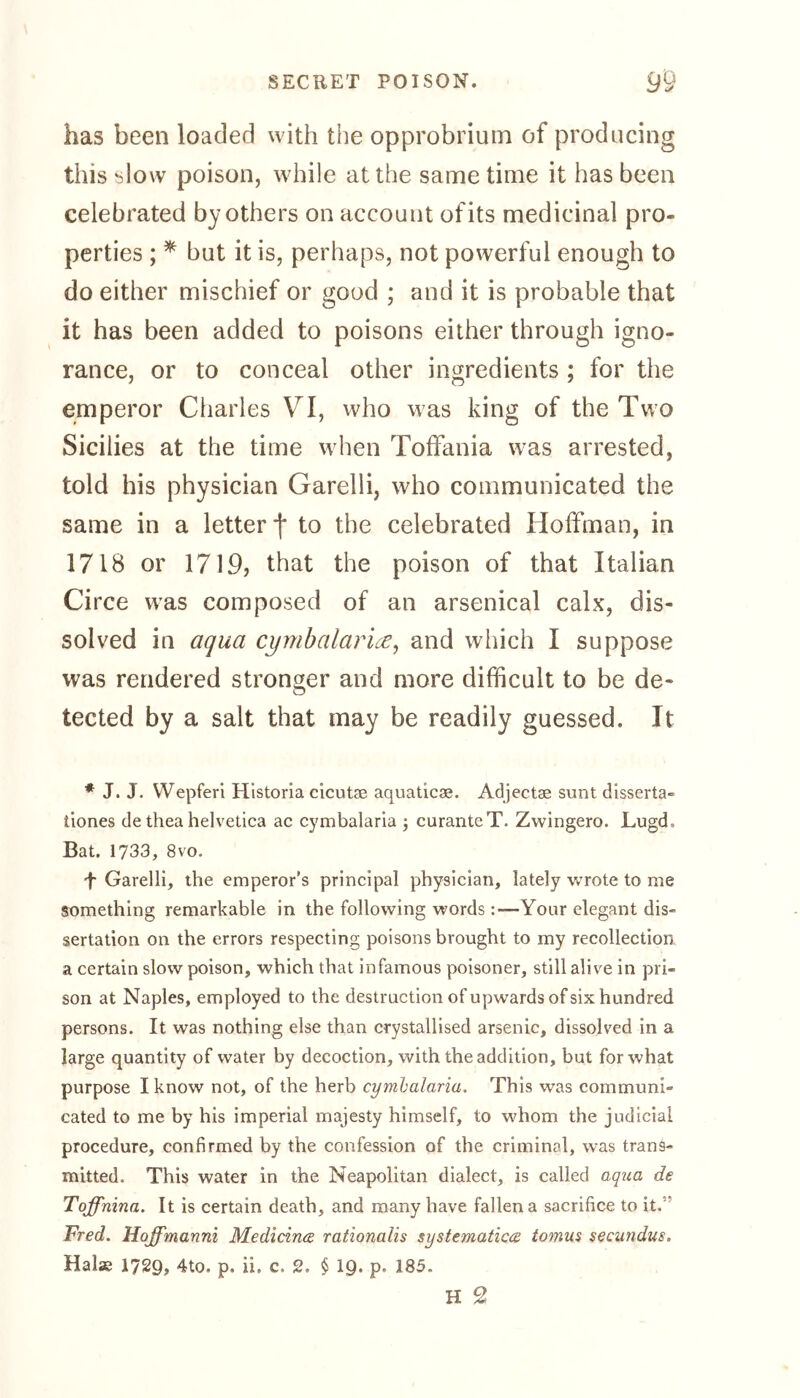 has been loaded with the opprobrium of producing this slow poison, while at the same time it has been celebrated by others on account of its medicinal pro- perties ; * but it is, perhaps, not powerful enough to do either mischief or good ; and it is probable that it has been added to poisons either through igno- rance, or to conceal other ingredients ; for the emperor Charles VI, who was king of the Two Sicilies at the time when Toffania wras arrested, told his physician Garelli, who communicated the same in a letter f to the celebrated Hoffman, in 1718 or 1719, that the poison of that Italian Circe was composed of an arsenical calx, dis- solved in aqua cymbalaria, and which I suppose was rendered stronger and more difficult to be de- tected by a salt that may be readily guessed. It * J. J. Wepferi Historia cicutse aquaticse. Adjectse sunt disserta- hones de thea helvetica ac cymbalaria ; curanteT. Zwingero. Lugd, Bat. 1733, 8vo. f Garelli, the emperor's principal physician, lately wrote to me something remarkable in the following wordsYour elegant dis- sertation on the errors respecting poisons brought to my recollection a certain slow poison, which that infamous poisoner, still alive in pri- son at Naples, employed to the destruction of upwards of six hundred persons. It was nothing else than crystallised arsenic, dissolved in a large quantity of water by decoction, with the addition, but for what purpose I know not, of the herb cymbalaria. This was communi- cated to me by his imperial majesty himself, to whom the judicial procedure, confirmed by the confession of the criminal, was trans- mitted. This water in the Neapolitan dialect, is called aqua de Toffnina. It is certain death, and many have fallen a sacrifice to it. Fred. Hoffmanni Medicirue rationalis systematic& tomus secundus. Halse 1729, 4to. p. ii, c. 2. § 19. p. 185. H 2