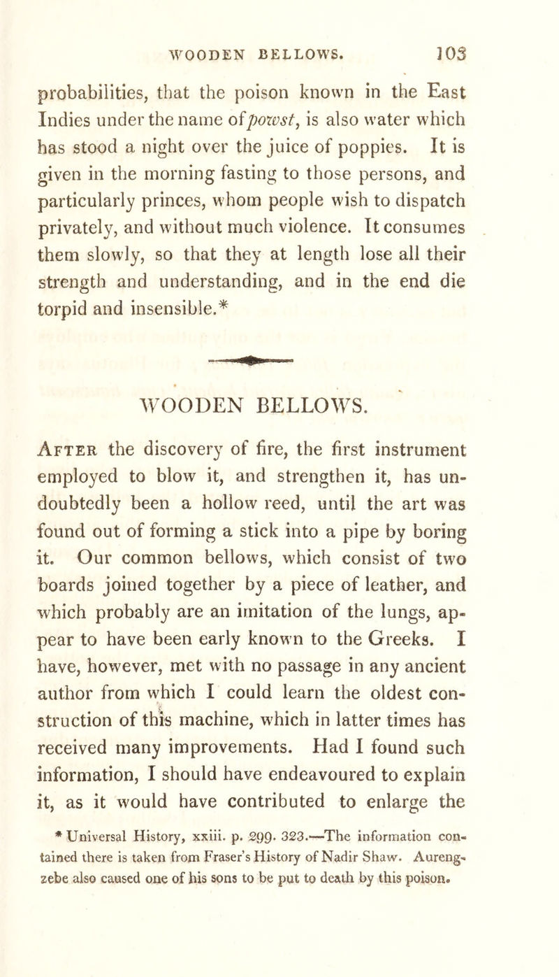 probabilities, that the poison known in the East Indies under the name ofpowst, is also water which has stood a night over the juice of poppies. It is given in the morning fasting to those persons, and particularly princes, whom people wish to dispatch privately, and without much violence. It consumes them slowly, so that they at length lose all their strength and understanding, and in the end die torpid and insensible.* WOODEN BELLOWS. After the discovery of fire, the first instrument employed to blow it, and strengthen it, has un- doubtedly been a hollow reed, until the art was found out of forming a stick into a pipe by boring it. Our common bellows, which consist of two boards joined together by a piece of leather, and which probably are an imitation of the lungs, ap- pear to have been early known to the Greeks. I have, however, met with no passage in any ancient author from which I could learn the oldest con- struction of this machine, which in latter times has received many improvements. Had I found such information, I should have endeavoured to explain it, as it would have contributed to enlarge the * Universal History, xxiii. p. 29Q. 323.—The information con- tained there is taken from Fraser’s History of Nadir Shaw. Aureng- zebe also caused one of his sons to be put to death by this poison.