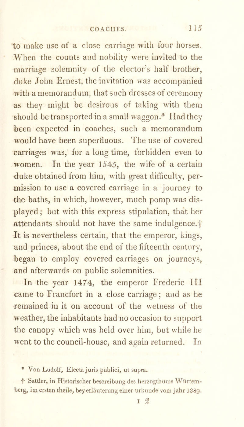 to make use of a close carriage with four horses. When the counts and nobility were invited to the marriage solemnity of the elector’s half brother, duke John Ernest, the invitation was accompanied with a memorandum, that such dresses of ceremony as they might be desirous of taking wdth them should be transported in a small waggon.* Had they been expected in coaches, such a memorandum would have been superfluous. The use of covered carriages was, for a long time, forbidden even to women. In the year 1545, the wife of a certain duke obtained from him, with great difficulty, per- mission to use a covered carriage in a journey to the baths, in which, however, much pomp was dis- played ; but with this express stipulation, that her attendants should not have the same indulgence.f It is nevertheless certain, that the emperor, kings, and princes, about the end of the fifteenth century, began to employ covered carriages on journeys, and afterwards on public solemnities. In the year 1474, the emperor Frederic III came to Francfort in a close carriage; and as he remained in it on account of the wetness of the weather, the inhabitants had no occasion to support the canopy which was held over him, but while he went to the council-house, and again returned. In * Von Ludolf, Electa juris publici, ut supra. f Sattler, in Historischer bescreibung des herzogthums Würtem- berg, hn ersten theile, bey erläuterung einer urkunde vom jahr J389- I %