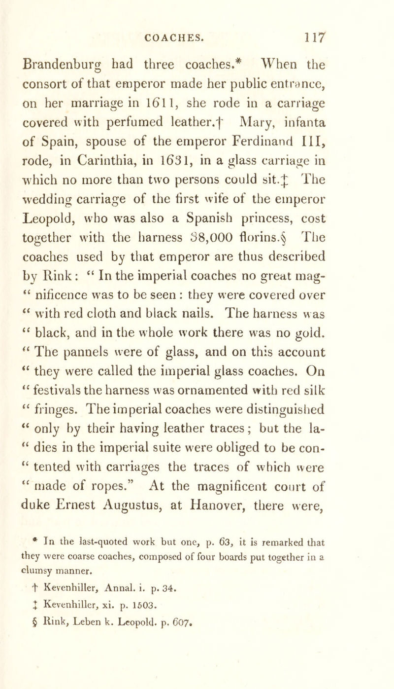 Brandenburg had three coaches.* * * § When the consort of that emperor made her public entrance, on her marriage in 1611, she rode in a carriage covered with perfumed leather.^ Mary, infanta of Spain, spouse of the emperor Ferdinand III, rode, in Carinthia, in 1631, in a glass carriage in which no more than two persons could sit.J The wedding carriage of the first wife of the emperor Leopold, who wras also a Spanish princess, cost together with the harness 38,000 florins.§ The coaches used by that emperor are thus described by Rink : “ In the imperial coaches no great mag- “ nificence was to be seen : they were covered over “ with red cloth and black nails. The harness was £< black, and in the whole work there w;as no goid. “ The pannels were of glass, and on this account “ they were called the imperial glass coaches. On “ festivals the harness was ornamented with red silk “ fringes. The imperial coaches were distinguished “ only by their having leather traces; but the la- “ dies in the imperial suite w ere obliged to be con- “ tented with carriages the traces of which were “ made of ropes.” At the magnificent court of duke Ernest Augustus, at Hanover, there were, * In the last-quoted work but one, p. 63, it is remarked that they were coarse coaches, composed of four boards put together in a clumsy manner. t Kevenhiller, Annal. i. p. 34. X Kevenhiller, xi. p. 1603. § Rink, Leben k. Leopold, p. 607.