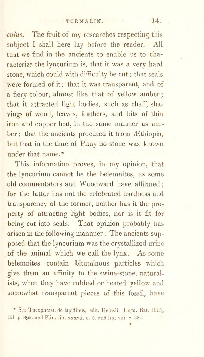 cuius. The fruit of my researches respecting this subject I shall here lay before the reader. All that we find in the ancients to enable us to cha- racterize the lyncurium is, that it was a very hard stone, which could with difficulty be cut; that seals were formed of it; that it was transparent, and of a fiery colour, almost like that of yellow amber; that it attracted light bodies, such as chaff, sha- vings of wrood, leaves, feathers, and bits of thin iron and copper leaf, in the same manner as am- ber ; that the ancients procured it from ./Ethiopia, but that in the time of Pliny no stone was known under that name.* This information proves, in my opinion, that the lyncurium cannot be the belemnites, as some old commentators and Woodward have affirmed; for the latter has not the celebrated hardness and transparency of the former, neither has it the pro- perty of attracting light bodies, nor is it fit for being cut into seals. That opinion probably has arisen in the following mannner: The ancients sup- posed that the lyncurium w?as the crystallized urine of the animal which we call the lynx. As some belemnites contain bituminous particles which give them an affinity to the swine-stone, natural- • • ists, when they have rubbed or heated yellow and somewhat transparent pieces of this fossil, have * See Theophrast. de lapidibus, edit. Heinsii. Lugd. Bat. 3 613^ fob p. 3Q5. and Plin. lib. xxxvii. c. 3. and lib. viii. c, 38.