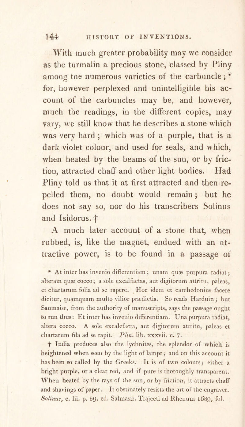 With much greater probability may we consider as the turmaiin a precious stone, classed by Pliny among tne numerous varieties of the carbuncle;* for, however perplexed and unintelligible his ac- count of the carbuncles may be, and however, much the readings, in the different copies, may vary, we still know that he describes a stone which was very hard ; which was of a purple, that is a dark violet colour, and used for seals, and which, when heated by the beams of the sun, or by fric- tion, attracted chaff and other light bodies. Had Pliny told us that it at first attracted and then re- pelled them, no doubt would remain ; but he does not say so, nor do his transcribers Solinus and Isidor us. f A much later account of a stone that, when rubbed, is, like the magnet, endued with an at- tractive power, is to be found in a passage of * At Inter has invenio differentiam ; unam quae purpura radiat; alteram quae cocco; a sole excalfactas, aut digitorum attritu, paleas, et chartarum folia ad se rapere. Hoc idem et carchedonius facere dicitur, quamquam multo vilior prsedictis. So reads Harduin ; but Saumaise, from the authority of manuscripts, says the passage ought to run thus: Et inter has invenio differential^ Una purpura radiat, altera coceo. A sole excalefucta, aut digitorum attritu, paleas et chartarum fila ad se rapit. Plin. lib. xxxvii. c. 7* f India produces also the lychnites, the splendor of which is heightened when seen by the light of lamps; and on this account it has been so called by the Greeks. It is of two colours; either a bright purple, or a clear red, and if pure is thoroughly transparent. When heated by the rays of the sun, or by friction, it attracts chaff and sha' ings of paper. It obstinately resists the art of the engraver. Solinus, c. lii. p. 59. ed. Salmasii. Trajecti ad Rhenum IÖ89, fob