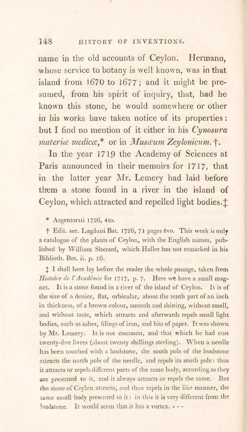 name in the old accounts of Ceylon. Hermann, whose service to botany is well known, was in that island from 1670 to 1677; and it might be pre- sumed, from his spirit of inquiry, that, had he known this stone, he would somewhere or other in his works have taken notice of its properties: but I find no mention of it either in his Cynosura materice medicce * or in Museum Zeylonicum. In the year 1719 the Academy of Sciences at Paris announced in their memoirs for 1717, that in the latter year Mr. Lemery had laid before them a stone found in a river in the island of Ceylon, which attracted and repelled light bodies.J * Argentorati 1726, 4to. f Edit. sec. Lugduni Bat. 1726, 71 pages 8vo. This work is only a catalogue of the plants of Ceylon, with the English names, pub- lished by William Sherard, which Haller has not remarked in his Biblioth. Bot. ii. p. 16. X I shall here lay before the reader the whole passage, taken from Histone de VAcademie for 1717> p° 7« Here we have a small mag- net. It is a stone found in a river of the island of Ceylon. It is of the size of a denier, flat, orbicular, about the tenth part of an inch in thickness, of a brown colour, smooth and shining, without smell, and without taste, which attracts and afterwards repels small light bodies, such as ashes, filings of iron, and bits of paper. It was shown by Mr. Lemery. It is not common, and that which he had cost twenty-five livres (about twenty shillings sterling). When a needle lias been touched with a loadstone, the south pole of the loadstone attracts the north pole of the needle, and repels its south pole: thus it attracts or repels different parts of the same body, according as they are presented to it, and it always attracts or repels the same. But the stone of Ceylon attracts, and then repels in the like manner, the same small body presented to it: in this it is very different from the loadstone. It would seem that it has a vortex. - - -