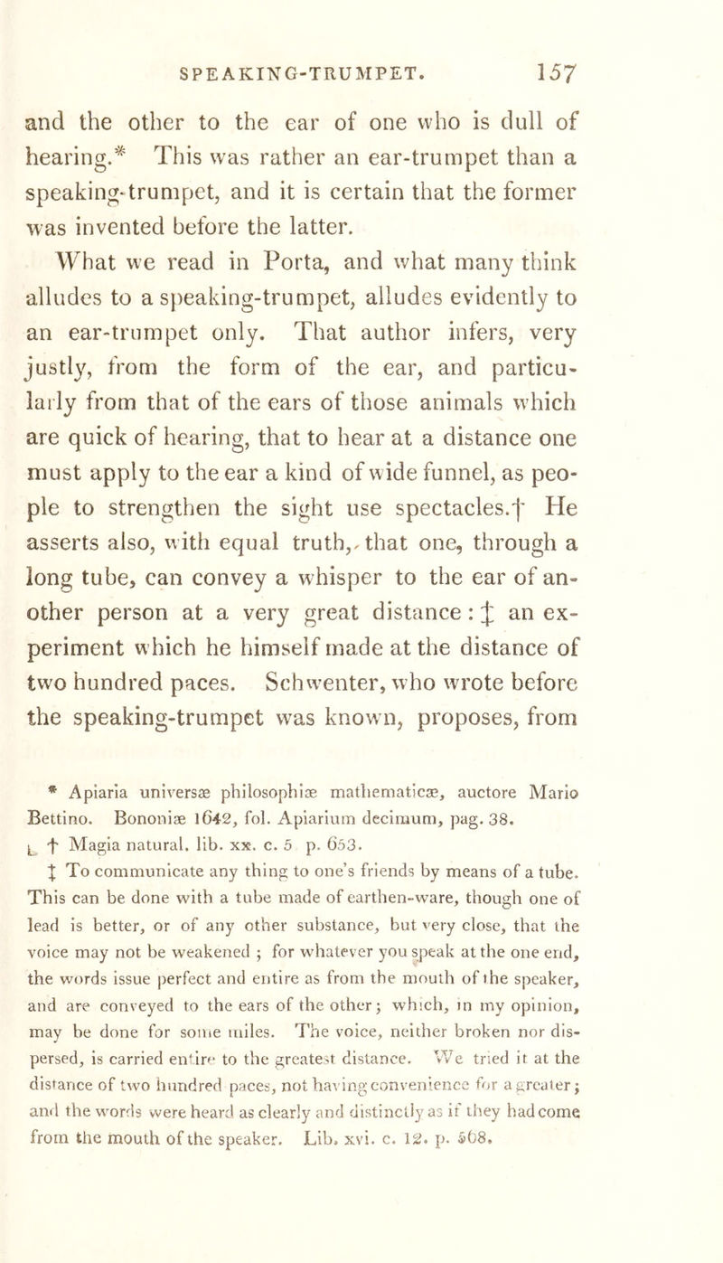 and the other to the ear of one who is dull of hearing.* This was rather an ear-trumpet than a speaking- trumpet, and it is certain that the former was invented before the latter. What we read in Porta, and what many think alludes to a speaking-trumpet, alludes evidently to an ear-trumpet only. That author infers, very justly, from the form of the ear, and particu- larly from that of the ears of those animals which are quick of hearing, that to hear at a distance one must apply to the ear a kind of wide funnel, as peo- ple to strengthen the sight use spectacles.j’ He asserts also, with equal truth,, that one, through a long tube, can convey a whisper to the ear of an- other person at a very great distance:^; an ex- periment which he himself made at the distance of two hundred paces. Schwenter, who wrote before the speaking-trumpet was known, proposes, from * Apiaria universe philosophise mathematicse, auctore Mario Bettino. Bononiae 1Ö42, fol. Apiarium decimum, pag. 38. l “f Magia natural, lib. xx. c. 5 p. Ö53. X To communicate any thing to one’s friends by means of a tube. This can be done with a tube made of earthen-ware, though one of lead is better, or of any other substance, but very close, that the voice may not be weakened ; for whatever you speak at the one end, the words issue perfect and entire as from the mouth of the speaker, and are conveyed to the ears of the other; which, in my opinion, may be done for some miles. The voice, neither broken nor dis- persed, is carried entire to the greatest distance. We tried it at the distance of two hundred paces, not having convenience for a greater; an* l the words were heard as clearly and distinctly as it they had come from the mouth of the speaker. Lib. xvi. c. 12. p. 5Ö8.
