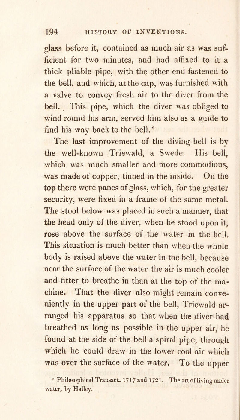 glass before it, contained as much air as was suf- ficient for two minutes, and had affixed to it a thick pliable pipe, with the other end fastened to the bell, and which, at the cap, was furnished with a valve to convey fresh air to the diver from the bell. This pipe, which the diver was obliged to wind round his arm, served him also as a guide to find his way back to the bell.* The last improvement of the diving bell is by the well-known Triewald, a Swede. His bell, which was much smaller and more commodious, was made of copper, tinned in the inside. On the top there were panes of glass, which, for the greater security, were fixed in a frame of the same metal. The stool below was placed in such a manner, that the head only of the diver, when he stood upon it, rose above the surface of the water in the bell This situation is much better than when the whole body is raised above the water in the bell, because near the surface of the water the air is much cooler and fitter to breathe in than at the top of the ma- chine. That the diver also might remain conve- niently in the upper part of the bell, Triewald ar- ranged his apparatus so that when the diver had breathed as long as possible in the upper air, he found at the side of the bell a spiral pipe, through which he could draw in the lower cool air which was over the surface of the water. To the upper * Philosophical Transact. 1717 and 1721. The art of living under water, by Halley.