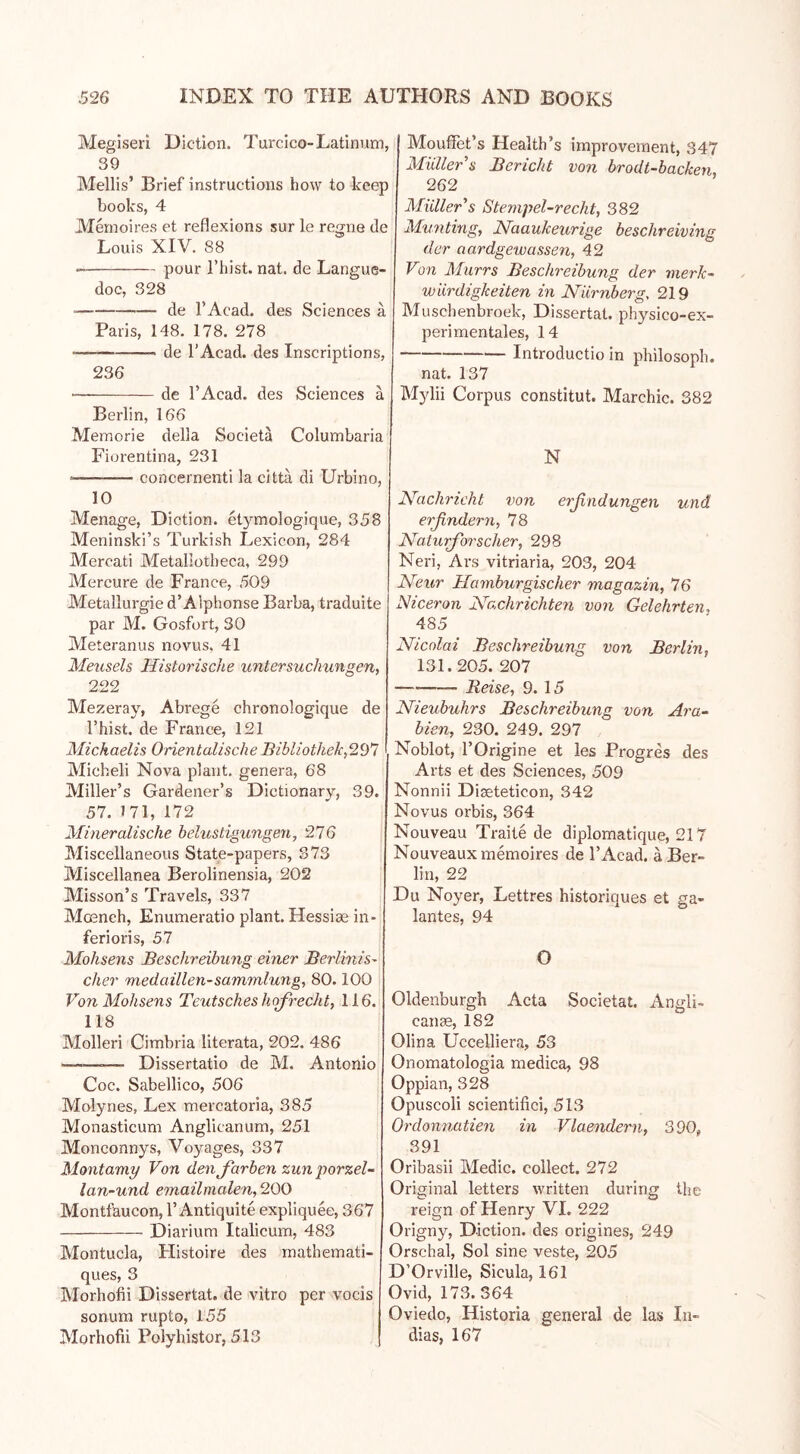 Megiseri Diction. Turcico-Latinum, 39 Mellis’ Brief instructions how to keep books, 4 Memoires et reflexions sur le regne de Louis XIV. 88 pour l’hist. nat. de Langue- doc, 328 de l’Acad. des Sciences ä Paris, 148. 178. 278 •— de l’Acad. des Inscriptions, 236 • de l’Acad. des Sciences a Berlin, 166 Memorie della Societä Columbaria Fiorentina, 231 * concernenti la cittä di Urbino, 10 Menage, Diction, etymologique, 358 Meninski’s Turkish Lexicon, 284 Mercati Metallotbeca, 299 Mercure de France, 509 Metallurgie d’ Alphonse Barba, traduite par M. Gosfort, 30 Meteranus novus, 41 Meusels Historische Untersuchungen, 222 Mezeray, Abrege chronologique de l’hist. de France, 121 Michaelis OrientalischeBibliothek,29*7 Micheli Nova plant, genera, 68 Miller’s Gardener’s Dictionary, 39. 57. 171, 172 Mineralische belustigungen, 276 Miscellaneous State-papers, 373 Miscellanea Berolinensia, 202 Misson’s Travels, 337 Moench, Enumeratio plant. Hessiae in- ferioris, 57 Mohsens Beschreibung einer Berlinis- cher medaillen-Sammlung, 80.100 Von Mohsens Teutsches hofrecht, 116. 118 Molleri Cimbria literata, 202. 486 ■——-— Dissertatio de M. Antonio Coc. Sabellico, 506 Molynes, Lex mereatoria, 385 Monasticum Anglicanum, 251 Monconnys, Voyages, 337 Montamy Von den färben zun porzel- lan-und emailmalen, 200 Montfaucon, 1’Antiquite expliquee, 367 Diarium Italicum, 483 Montucla, Histoire des mathemati- ques, 3 Morhofii Dissertat. de vitro per vocis sonum rupto, 155 Morhofii Polyhistor, 513 Mouffet’s Health’s improvement, 347 Müller s Bericht von brodt-backen, 262 Müller's Stempel-recht, 382 Munting, Naaukeurige beschreiving der aardgewassen, 42 Von Murrs Beschreibung der merlc- wiirdigkeiten in Nürnberg, 219 Muschenbroek, Dissertat. physico-ex- perimentales, 14 Introductio in philosoph. nat. 137 Mylii Corpus constitut. Marchic. 382 N Nachricht von erßndungen und erfindern, 78 Naturforscher, 298 Neri, Ars vitriaria, 203, 204 Neur Hamburgischer magazin, 76 Niceron Nachrichten von Gelehrten, 485 Nicolai Beschreibung von Berlin, 131.205. 207 — Reise, 9. 15 Nieubuhrs Beschreibung von Ara- bien, 230. 249. 297 Noblot, l’Origine et les Progres des Arts et des Sciences, 509 Nonnii Diseteticon, 342 Novus orbis, 364 Nouveau Traite de diplomatique, 217 Nouveaux memoires de l’Acad. a Ber- lin, 22 Du Noyer, Lettres historiques et ga- lantes, 94 O Oldenburgh Acta Societal. Angli- eante, 182 Olina Uccelliera, 53 Onomatologia medica, 98 Oppian, 328 Opuscoli scientifici, 513 Ordonnatien in Vlaendern, 390, 391 Oribasii Medic, collect. 272 Original letters written during the reign of Henry VI. 222 Origny, Diction, des origines, 249 Orschal, Sol sine veste, 205 D’Orville, Sicula, 161 Ovid, 173.364 Oviedo, Historia general de las Li- dias, 167