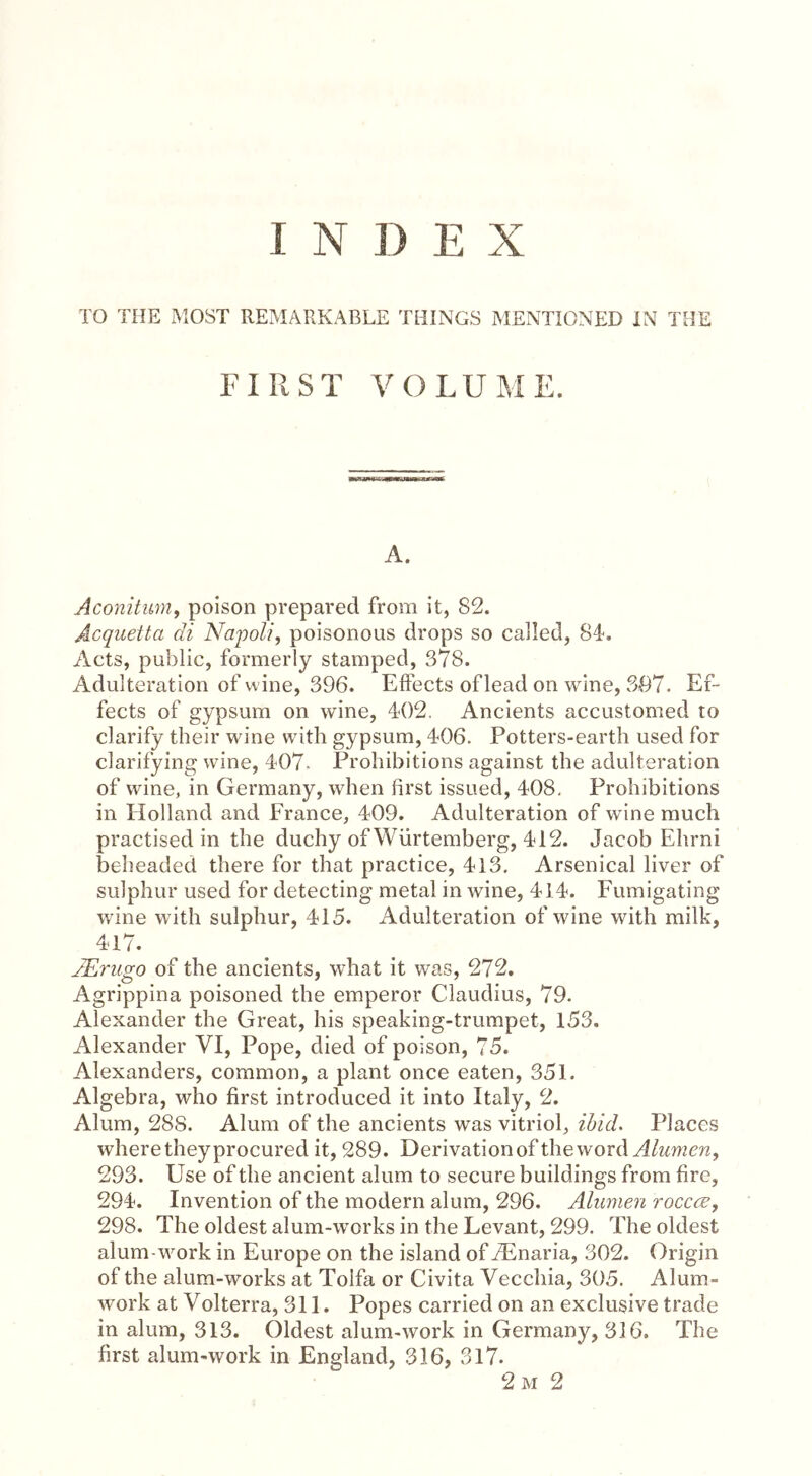 I N D E X TO THE MOST REMARKABLE THINGS MENTIONED IN THE FI R ST V O LU M E. A. Aconitum, poison prepared from it, 82. Acquetta di Napoli, poisonous drops so called, 84. Acts, public, formerly stamped, 378. Adulteration of wine, 396. Effects of lead on wine, 397. Ef- fects of gypsum on wine, 402. Ancients accustomed to clarify their wine with gypsum, 406. Potters-earth used for clarifying wine, 407- Prohibitions against the adulteration of wine, in Germany, when first issued, 408. Prohibitions in Holland and France, 409. Adulteration of wine much practised in the duchy of Würtemberg, 412. Jacob Ehrni beheaded there for that practice, 413. Arsenical liver of sulphur used for detecting metal in wine, 414. Fumigating wine with sulphur, 415. Adulteration of wine with milk, 417. JErugo of the ancients, what it was, 272. Agrippina poisoned the emperor Claudius, 79. Alexander the Great, his speaking-trumpet, 153. Alexander VI, Pope, died of poison, 75. Alexanders, common, a plant once eaten, 351. Algebra, who first introduced it into Italy, 2. Alum, 288. Alum of the ancients was vitriol, ibid. Places where they procured it, 289. Derivation of the word Alumen, 293. Use of the ancient alum to secure buildings from fire, 294. Invention of the modern alum, 296. Alumen yoccce, 298. The oldest alum-works in the Levant, 299. The oldest alum-work in Europe on the island of JEnaria, 302. Origin of the alum-works at Tolfa or Civita Vecchia, 305. Alum- work at Volterra, 311. Popes carried on an exclusive trade in alum, 313. Oldest alum-work in Germany, 316. The first alum-work in England, 316, 317. 2 m 2