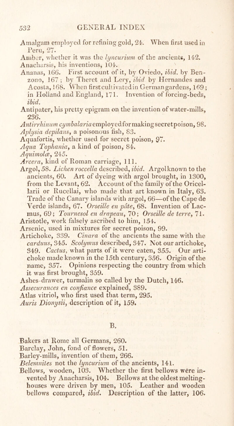 Amalgam employed for refining gold, 24-. When first used in Peru, 27. Amber, whether it was the lyncurium of the ancients, 142. Anacharsis, his inventions, 104*. Ananas, 166. First account of it, by Oviedo, ibid, by Ben- zono, 167 ; by Theret and Lery, ibid by Hernandes and Acosta, 168. When first cultivated in German gardens, 169; in Holland and England, 171. Invention of forcing-beds, ibid. Antipater, his pretty epigram on the invention of water-mills, 236. Antirrhinum cymbalaria employed for making secretpoison, 98» Aplysia depilans, a poisonous fish, 83. Aquafortis, whether used for secret poison, 97. Aqua Tophania, a kind of poison, 84. Aquimolcs, 245. Arcera, kind of Roman carriage, 111. Argol, 58. Lichen roccella described, ibid. Argolknown to the ancients, 60. Art of dyeing with argol brought, in 1300, from the Levant, 62. Account of the family of the Oricel- larii or Rucellai, who made that art known in Italy, 63. Trade of the Canary islands with argol, 66—of the Cape de Verde islands, 67. Orseille en pate, 68. Invention of Lac- mus, 69; Tournesol en drapeau, 70; Orseille de terre, 71. Aristotle, work falsely ascribed to him, 154. Arsenic, used in mixtures for secret poison, 99. Artichoke, 339. Cinara of the ancients the same with the carduus, 345. Scolymus described, 347. Not our artichoke, 349. Cactus, what parts of it were eaten, 355. Our arti- choke made known in the 15th century, 356. Origin of the name, 357. Opinions respecting the country from which it was first brought, 359. Ashes-drawer, turmalin so called by the Dutch, 146. Assecurances en confiance explained, 389. Atlas vitriol, who first used that term, 295, Anris Dionysii, description of it, 159. B. Bakers at Rome all Germans, 260. Barclay, John, fond of flowers, 5L Barley-mills, invention of them, 266. Belemnites not the lyncurium of the ancients, 141. Bellows, wooden, 103. Whether the first bellows w6re in- vented by Anacharsis, 104. Bellows at the oldest melting- houses were driven by men, 105. Leather and wooden bellows compared, ibid. Description of the latter, 106.