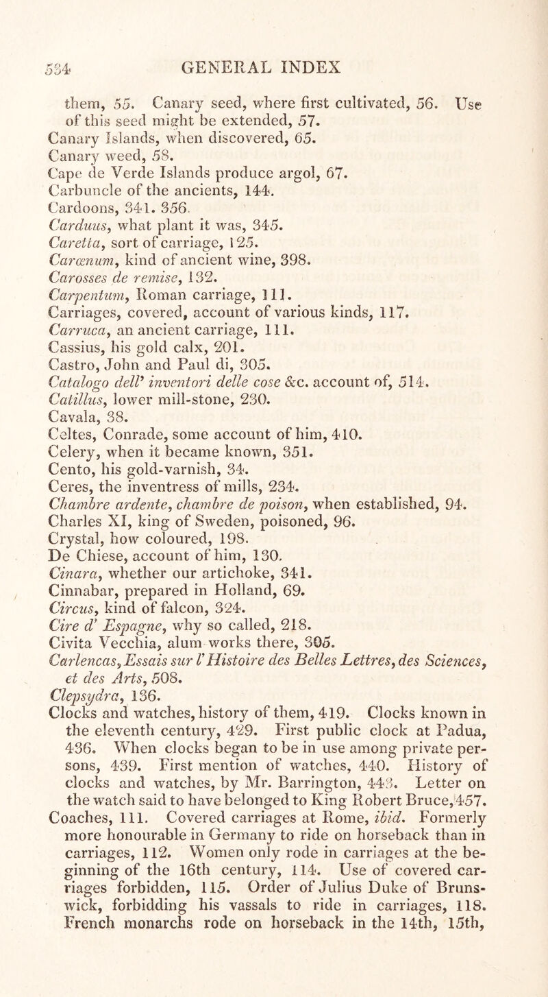DOW them, 55. Canary seed, where first cultivated, 56. Use of this seed might be extended, 57. Canary Islands, when discovered, 65. Canary weed, 58. Cape de Verde Islands produce argol, 67. Carbuncle of the ancients, 144. Cardoons, 344. 356. Carduus, what plant it was, 345. Caretta, sort of carriage, 125. Carosnum, kind of ancient wine, 398. Carosses de remise, 132. Carpentum, Roman carriage, 111. Carriages, covered, account of various kinds, 11*7. Carruca, an ancient carriage, 111. Cassius, his gold calx, 201. Castro, John and Paul di, 305. Catalogo deW inventori delie cose &c. account of, 514. Catillus, lower mill-stone, 230. Cavala, 38. Celtes, Conrade, some account of him, 410. Celery, when it became known, 351. Cento, his gold-varnish, 34. Ceres, the inventress of mills, 234. Chambre ardente, chambre de poison, when established, 94. Charles XI, king of Sweden, poisoned, 96. Crystal, how coloured, 198. De Chiese, account of him, 130. Cinara, whether our artichoke, 341. Cinnabar, prepared in Holland, 69. Circus, kind of falcon, 324. Cire d’ Espagne, why so called, 218. Civita Vecchia, alum works there, 305. Carlencas^ Essais sur V Histoire des Belles Lettres, des Sciences, et des Arts, 508. Clepsydra, 136. Clocks and watches, history of them, 419. Clocks known in the eleventh century, 429. First public clock at Padua, 436. When clocks began to be in use among private per- sons, 439. First mention of watches, 440. History of clocks and watches, by Mr. Barrington, 443. Letter on the watch said to have belonged to King Robert Bruce,457. Coaches, 111. Covered carriages at Rome, ibid. Formerly more honourable in Germany to ride on horseback than in carriages, 112. Women only rode in carriages at the be- ginning of the 16th century, 114. Use of covered car- riages forbidden, 115. Order of Julius Duke of Bruns- wick, forbidding his vassals to ride in carriages, 118. French monarchs rode on horseback in the 14th, 15th,