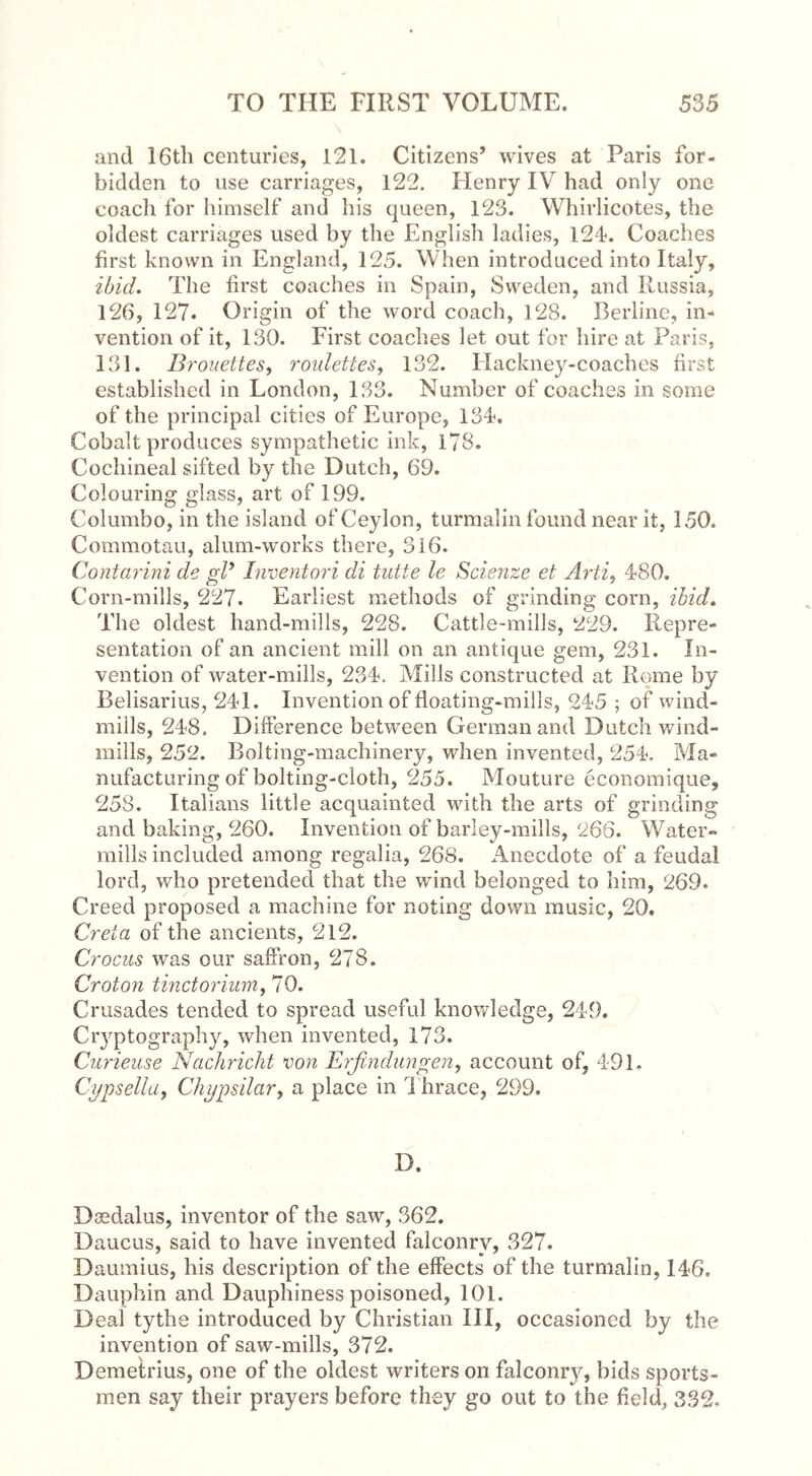 and 16th centuries, 121. Citizens’ wives at Paris for- bidden to use carriages, 122. Henry IV had only one coach for himself and his queen, 123. Whirlicotes, the oldest carriages used by the English ladies, 124. Coaches first known in England, 125. When introduced into Italy, ibid. The first coaches in Spain, Sweden, and Russia, 126, 127. Origin of the word coach, 128. Berline, in- vention of it, 130. First coaches let out for hire at Paris, 131. B rouettes, roulettes, 132. Hackney-coaches first established in London, 133. Number of coaches in some of the principal cities of Europe, 134. Cobalt produces sympathetic ink, 178. Cochineal sifted by the Dutch, 69. Colouring glass, art of 199. Columbo, in the island of Ceylon, turmalin found near it, 150. Commotau, alum-works there, 316. Contarini de gP Imentori di tutte le Scienze et Arti, 480. Corn-mills, 227. Earliest methods of grinding corn, ibid. The oldest hand-mills, 228. Cattle-mills, 229. Repre- sentation of an ancient mill on an antique gem, 231. In- vention of water-mills, 234. Mills constructed at Rome by Belisarius, 241. Invention of floating-mills, 245 ; of wind- mills, 248. Difference between German and Dutch wind- mills, 252. Bolting-machinery, when invented, 254. Ma- nufacturing of bolting-cloth, 255. Mouture economique, 258. Italians little acquainted with the arts of grinding and baking, 260. Invention of barley-mills, 266. Water- mills included among regalia, 268. Anecdote of a feudal lord, who pretended that the wind belonged to him, 269. Creed proposed a machine for noting down music, 20. Greta of the ancients, 212. Crocus was our saffron, 278. Croton tinctorium, 70. Crusades tended to spread useful knowledge, 249. Glyptography, when invented, 173. Curieuse Nachricht von Erfindungen, account of, 491. Cypsella, Chypsilar, a place in Thrace, 299. D. Daedalus, inventor of the saw, 362. Daucus, said to have invented falconry, 327. Daumius, his description of the effects of the turmalin, 146, Dauphin and Dauphiness poisoned, 101. Deal tythe introduced by Christian III, occasioned by the invention of saw-mills, 372. Demetrius, one of the oldest writers on falconry, bids sports- men say their prayers before they go out to the field, 332.