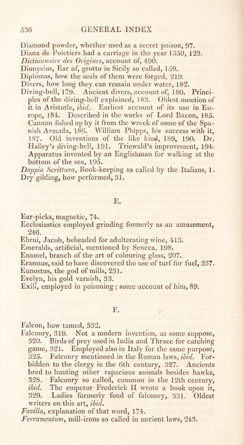 Diamond powder, whether used as a secret poison, 97. Diana de Poictiers had a carriage in the }/ear 1550, 123. Dictionnaire des Origines, account of, 490. Dionysius, Ear of, grotto in Sicily so called, 159. Diplomas, how the seals of them were forged, 219. Divers, how long they can remain under water, 182. Diving-bell, 1?9. Ancient divers, account of, 180. Princi- ples of the diving-bell explained, 183. Oldest mention of it in Aristotle, ibid. Earliest account of its use in Eu- rope, 184. Described in the works of Lord Bacon, 185. Cannon fished up by it from the wreck of some of the Spa- nish Armada, 186. William Phipps, his success with it, 187* Old inventions of the like kind, 189, 190. Dr. Halley’s diving-bell, 191. Triewald’s improvement, 194. Apparatus invented by an Englishman for walking at the bottom of the sea, 195. Doppici Scrittura, Book-keeping so called by the Italians, 1. Dry gilding, how performed, 31. E. Ear-picks, magnetic, 74. Ecclesiastics employed grinding formerly as an amusement, 246. Ehrni, Jacob, beheaded for adulterating wine, 413. Emeralds, artificial, mentioned by Seneca, 198. Enamel, branch of the art of colouring glass, 207. Erasmus, said to have discovered the use of turf for fuel, 337^ Eunostus, the god of mills, 231. Evelyn, his gold varnish, 33. Exili, employed in poisoning; some account of him, 89. Falcon, how tamed, 332. Falconry, 319. Not a modem invention, as some suppose, 320. Birds of prey used in India and Thrace for catching game, 321. Employed also in Italy for the same purpose, 325. Falconry mentioned in the Roman laws, ibid. For- bidden to the clergy in the 6th century, 327. Ancients bred to hunting other rapacious animals besides hawks, 328. Falconry so called, common in the 12th century, ibid. The emperor Frederick IX wrote a book upon it, 329. Ladies formerly fond of falconry, 331. Oldest writers on this art, ibid. Favilla, explanation of that word, 174. Ferramentum, mill-irons so called in ancient laws, 243.
