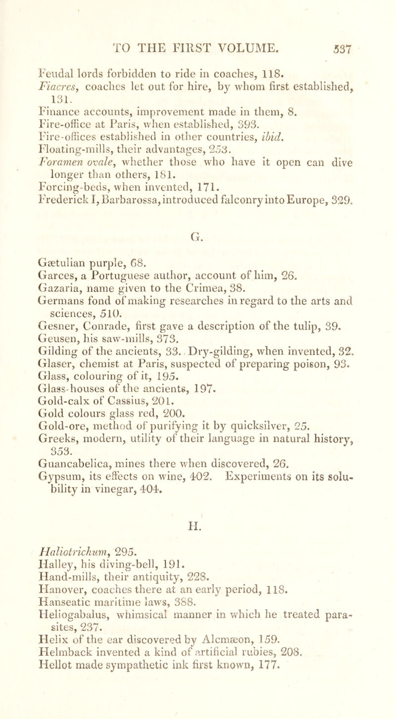 Feudal lords forbidden to ride in coaches, 118. Fiacres, coaches let out for hire, by whom first established, 131. Finance accounts, improvement made in them, 8. Fire-office at Paris, when established, 393. Fire-offices established in other countries, ibid. Floating-mills, their advantages, 253. Foramen ovale, whether those who have it open can dive longer than others, 181, Forcing-beds, when invented, 171. Frederick I, Barbarossa, introduced falconry into Europe, 329. G. Gaetulian purple, 68. Garces, a Portuguese author, account of him, 26. Gazaria, name given to the Crimea, 38. Germans fond of making researches in regard to the arts and sciences, 510. Gesner, Conrade, first gave a description of the tulip, 39. Geusen, his saw-mills, 373. Gilding of the ancients, 33. Dry-gilding, when invented, 32. Glaser, chemist at Paris, suspected of preparing poison, 93. Glass, colouring of it, 195. Glass-houses of the ancients, 197. Gold-calx of Cassius, 201. Gold colours glass red, 200. Gold-ore, method of purifying it by quicksilver, 25. Greeks, modern, utility of their language in natural history, 353. Guancabelica, mines there when discovered, 26. Gypsum, its effects on wine, 402. Experiments on its solu- bility in vinegar, 404. H. Haliotrichum, 295. Halley, his diving-bell, 191. Hand-mills, their antiquity, 228. Hanover, coaches there at an early period, 118. Hanseatic maritime laws, 388. Heliogabalus, whimsical manner in which he treated para- sites, 237. Helix of the ear discovered by Alcmseon, 159. Helmback invented a kind of artificial rubies, 208. Hellot made sympathetic ink first known, 177.