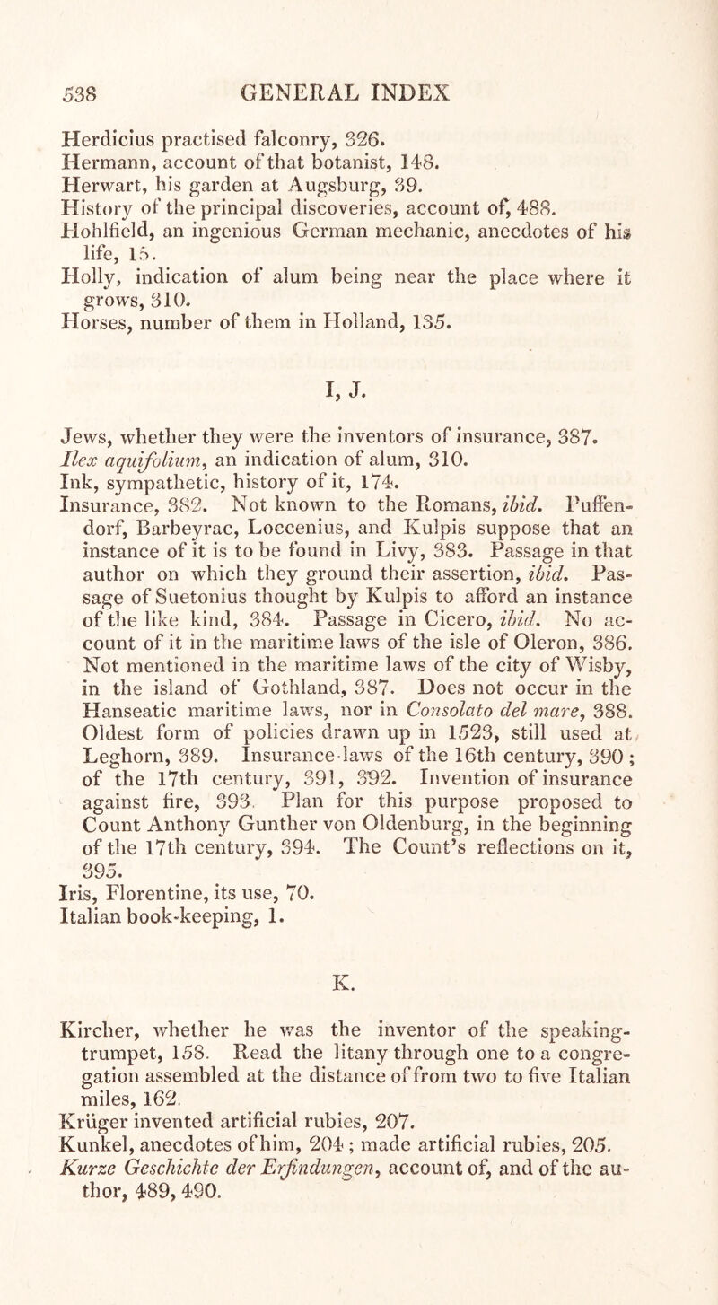 Herdicius practised falconry, 326. Hermann, account of that botanist, 148. Herwart, his garden at Augsburg, 39. History of the principal discoveries, account of, 488. Hohlfield, an ingenious German mechanic, anecdotes of his life, 15. Holly, indication of alum being near the place where it grows, 310. Horses, number of them in Holland, 135. I, J. Jews, whether they were the inventors of insurance, 387«. Ilex aquifolium, an indication of alum, 310. Ink, sympathetic, history of it, 174. Insurance, 382. Not known to the Romans, ibid. Puffen» dorf, Barbeyrac, Loccenius, and Kulpis suppose that an instance of it is to be found in Livy, 383. Passage in that author on which they ground their assertion, ibid. Pas- sage of Suetonius thought by Kulpis to afford an instance of the like kind, 384. Passage in Cicero, ibid. No ac- count of it in the maritime laws of the isle of Oleron, 386. Not mentioned in the maritime laws of the city of Wisby, in the island of Gothland, 387. Does not occur in the Hanseatic maritime laws, nor in Consolato del mare, 388. Oldest form of policies drawn up in 1523, still used at Leghorn, 389. Insurance-laws of the 16th century, 390 ; of the 17th century, 391, 392. Invention of insurance against fire, 393. Plan for this purpose proposed to Count Anthony Gunther von Oldenburg, in the beginning of the 17th century, 394. The Count’s reflections on it, 395. Iris, Florentine, its use, 70. Italian book-keeping, 1. K. Kircher, whether he was the inventor of the speaking- trumpet, 158. Read the litany through one to a congre- gation assembled at the distance of from two to five Italian miles, 162. Kruger invented artificial rubies, 207. Kunkel, anecdotes of him, 204 ; made artificial rubies, 205. Kurze Geschichte der Erfindungen, account of, and of the au- thor, 489, 490.