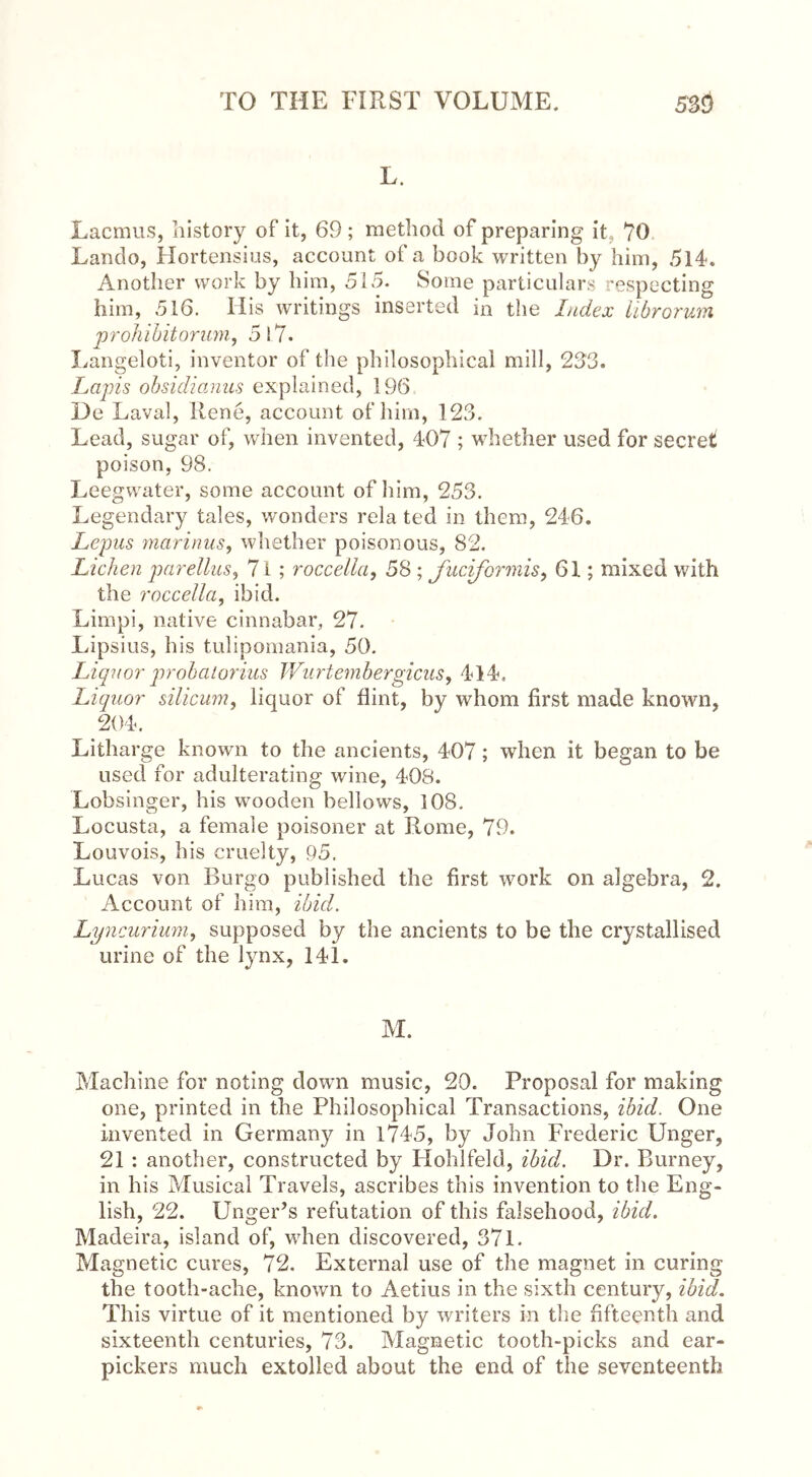 L. Lacmus, history of it, 69 ; method of preparing it 70 Lando, Hortensius, account of a book written by him, 514. Another work by him, 515. Some particulars respecting him, 516. Ilis writings inserted in the Index iibrorum prohibit or am, 517. Langeloti, inventor of the philosophical mill, 233. Lapis obsidianus explained, 196 De Laval, Rene, account of him, 123, Lead, sugar of, when invented, 407 ; whether used for secret poison, 98. Leegwater, some account of him, 253. Legendary tales, wonders rela ted in them, 246. Lepus marinus, whether poisonous, 82. Lichen parellus, 7 i ; roccella, 58; fuciformis, 61; mixed with the roccella, ibid. Limpi, native cinnabar, 27. Lipsius, his tulipomania, 50. Liquor probalorius TVurtembergicus, 414. Liquor silicum, liquor of flint, by whom first made known, 204. Litharge known to the ancients, 407; when it began to be used for adulterating wine, 408. Lobsinger, his wooden bellows, 108. Locusta, a female poisoner at Rome, 79. Louvois, his cruelty, 95. Lucas von Burgo published the first work on algebra, 2. Account of him, ibid. Lyncurium, supposed by the ancients to be the crystallised urine of the lynx, 141. M. Machine for noting down music, 20. Proposal for making one, printed in the Philosophical Transactions, ibid. One invented in Germany in 1745, by John Frederic Unger, 21 : another, constructed by Flolilfeld, ibid. Dr. Burney, in his Musical Travels, ascribes this invention to the Eng- lish, 22. Unger’s refutation of this falsehood, ibid. Madeira, island of, when discovered, 371. Magnetic cures, 72. External use of the magnet in curing the tooth-ache, known to Aetius in the sixth century, ibid. This virtue of it mentioned by writers in the fifteenth and sixteenth centuries, 73. Magnetic tooth-picks and ear- pickers much extolled about the end of the seventeenth