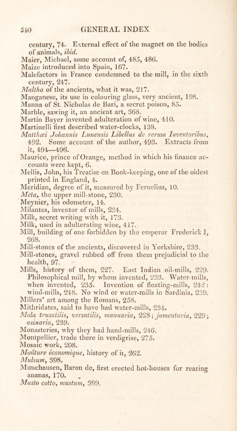 century, 74-. External effect of the magnet on the bodies of animals, ibid. Maier, Michael, some account of, 485, 486. Maize introduced into Spain, 167. Malefactors in France condemned to the mill, in the sixth century, 247. Maltha of the ancients, what it was, 217. Manganese, its use in colouring glass, very ancient, 198. Manna of St. Nicholas de Bari, a secret poison, 85. Marble, sawing it, an ancient art, 368. Martin Bayer invented adulteration of wine, 410. Martinelli first described water-clocks, 138. Mattheei Johannis Lunensis Libellus de rerum Inventoribus, 492. Some account of the author, 493. Extracts from it, 494—496. Maurice, prince of Orange, method in which his finance ac- counts were kept, 6. Mellis, John, his Treatise on Book-keeping, one of the oldest printed in England, 4. Meridian, degree of it, measured by Fernelius, 10. Meta, the upper mill-stone, 230. Meynier, his odometer, 14. Milantes, inventor of mills, 234. Milk, secret writing with it, 173. Milk, used in adulterating wine, 417. Mill, building of one forbidden by the emperor Frederick I, 268. Mill-stones of the ancients, discovered in Yorkshire, 233. Mill-stones, gravel rubbed off from them prejudicial to the health, 97. Mills, history of them, 227. East Indian oil-mills, 229, Philosophical mill, by whom invented, 233. Water-mills, when invented, 235. Invention of floating-mills, 242 : wind-mills, 248. No wind or water-mills in Sardinia, 239. Millers’ art among the Ftomans, 258. Mithridates, said to have had water-mills, 234. Mola trusatilis, versatilis, manuaria, 228 ; jumentariaf 229; asinaria, 239. Monasteries, why they had hand-mills, 246. Montpellier, trade there in verdigrise, 275. Mosaic work, 208. Moidure economique, history of it, 262. Mulsum, 398. Munchausen, Baron de, first erected hot-houses for rearing ananas, 170. Musto cotto, mustum, 399.