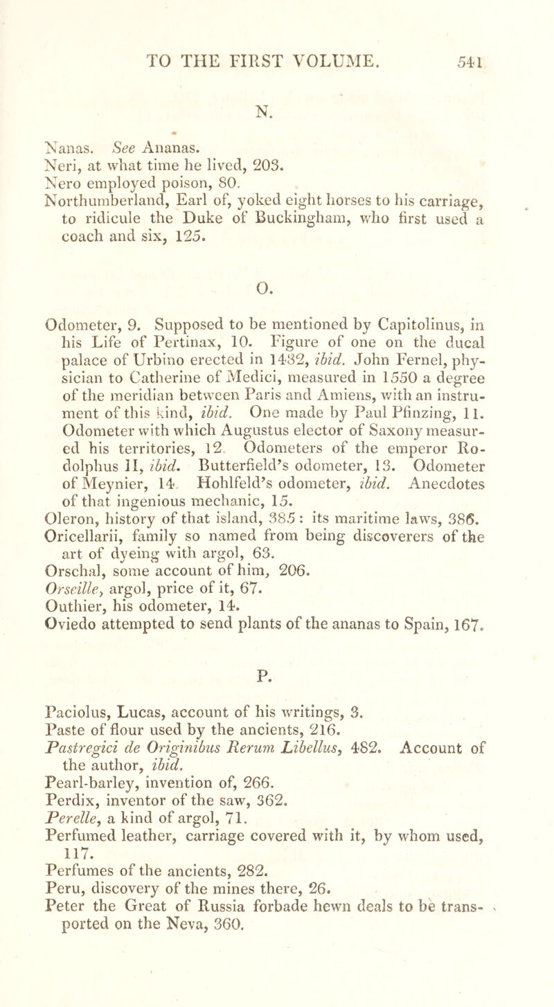 N. m Nanas. See Ananas. Neri, at what time he lived, 203. Nero employed poison, 80. Northumberland, Earl of, yoked eight horses to his carriage, to ridicule the Duke of Buckingham, who first used a coach and six, 125. O. Odometer, 9. Supposed to be mentioned by Capitolinus, in his Life of Pertinax, 10. Figure of one on the ducal palace of Urbino erected in 1482, ibid. John Fernel, phy- sician to Catherine of Medici, measured in 1550 a degree of the meridian between Paris and Amiens, with an instru- ment of this kind, ibid. One made by Paul Pfinzing, 11. Odometer with which Augustus elector of Saxony measur- ed his territories, 12 Odometers of the emperor Ro- dolphus II, ibid. Butterfield’s odometer, 13. Odometer of Meynier, 14 Hohlfeld’s odometer, ibid. Anecdotes of that ingenious mechanic, 15. Oleron, history of that island, 885: its maritime laws, 386. Oricellarii, family so named from being discoverers of the art of dyeing with argol, 63. Orschal, some account of him, 206. Orseille, argol, price of it, 67. Outhier, his odometer, 14. Oviedo attempted to send plants of the ananas to Spain, 167. P. Paciolus, Lucas, account of his writings, 3. Paste of flour used by the ancients, 216. Pastregici de Originibus Rerum Libellus, 482. Account of the author, ibid. Pearl-barley, invention of, 266. Perdix, inventor of the saw, 362. Perelle, a kind of argol, 71. Perfumed leather, carriage covered with it, by whom used, 117. Perfumes of the ancients, 282. Peru, discovery of the mines there, 26. Peter the Great of Russia forbade hewn deals to be trans- * ported on the Neva, 360.