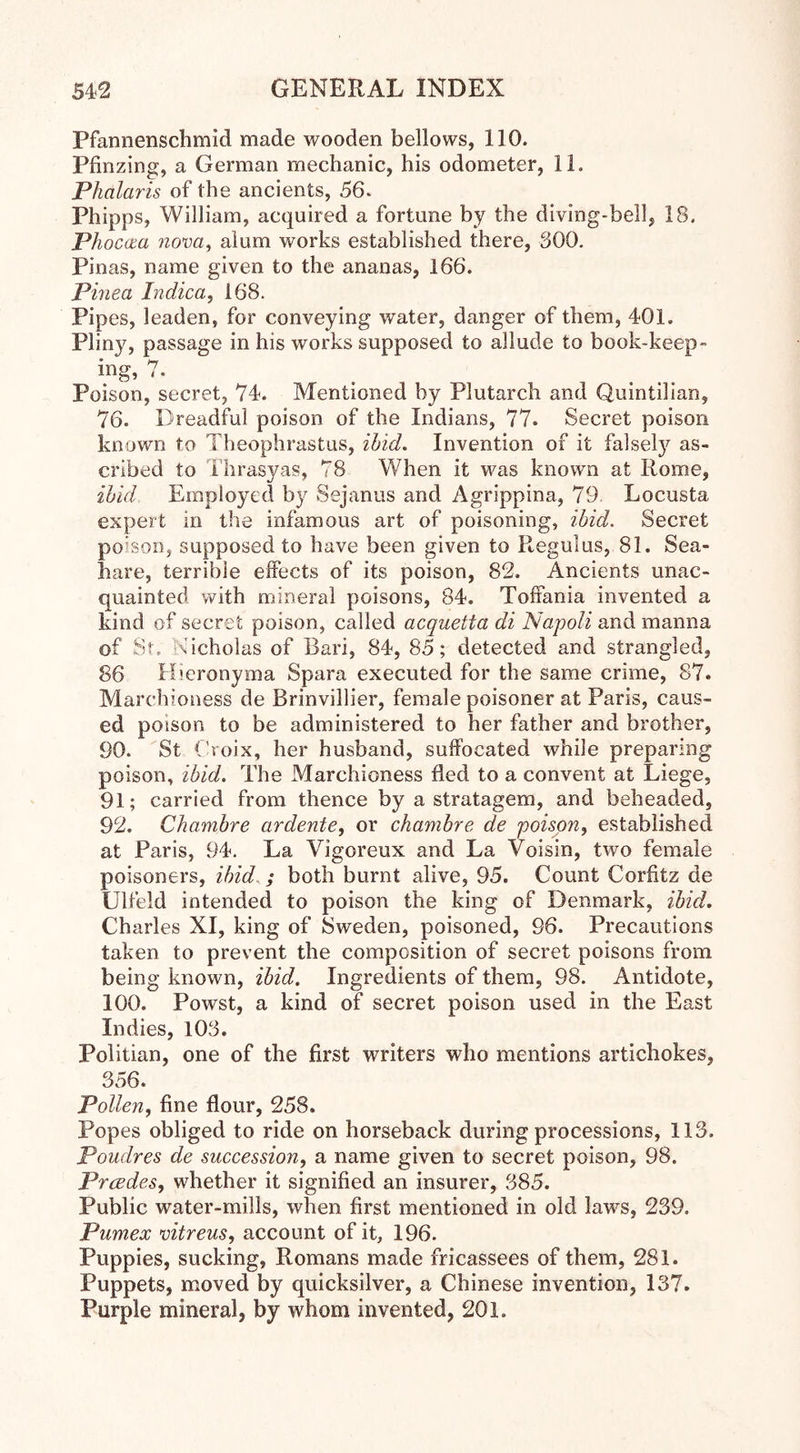Pfannenschmid made wooden bellows, 110. Pfinzing, a German mechanic, his odometer, 11. Phalaris of the ancients, 56. Phipps, William, acquired a fortune by the diving-bell, 18. Phocaa nova, alum works established there, 300. Pinas, name given to the ananas, 166. Pinea Indica, 168. Pipes, leaden, for conveying water, danger of them, 401. Plin)q passage in his works supposed to allude to book-keep- ing, 7. Poison, secret, 74. Mentioned by Plutarch and Quintilian, 76. Dreadful poison of the Indians, 77. Secret poison known to Theophrastus, ibid. Invention of it falsety as- cribed to Thrasyas, 78 When it was known at Rome, ibid Employed by Sejanus and Agrippina, 79 Locusta expert in the infamous art of poisoning, ibid. Secret poison, supposed to have been given to Regulus, 81. Sea- hare, terrible effects of its poison, 82. Ancients unac- quainted with mineral poisons, 84. Toffania invented a kind of secret poison, called acquetta di Napoli and manna of St; Nicholas of Bari, 84, 85; detected and strangled, 86 Hieronyma Spara executed for the same crime, 87. Marchioness de Brinvillier, female poisoner at Paris, caus- ed poison to be administered to her father and brother, 90. St Croix, her husband, suffocated while preparing poison, ibid. The Marchioness fled to a convent at Liege, 91; carried from thence by a stratagem, and beheaded, 92. Chambre ardente, or chambre de poison, established at Paris, 94. La Vigoreux and La Voisin, two female poisoners, ibid ; both burnt alive, 95. Count Corfitz de Ulfeld intended to poison the king of Denmark, ibid. Charles XI, king of Sweden, poisoned, 96. Precautions taken to prevent the composition of secret poisons from being known, ibid. Ingredients of them, 98. Antidote, 100. Powst, a kind of secret poison used in the East Indies, 103. Politian, one of the first writers who mentions artichokes, 356. Pollen, fine flour, 258. Popes obliged to ride on horseback during processions, 113. Poudres de succession, a name given to secret poison, 98. Prcedes, whether it signified an insurer, 385. Public water-mills, when first mentioned in old laws, 239. Pumex vitreus, account of it, 196. Puppies, sucking, Romans made fricassees of them, 281. Puppets, moved by quicksilver, a Chinese invention, 137. Purple mineral, by whom invented, 201.