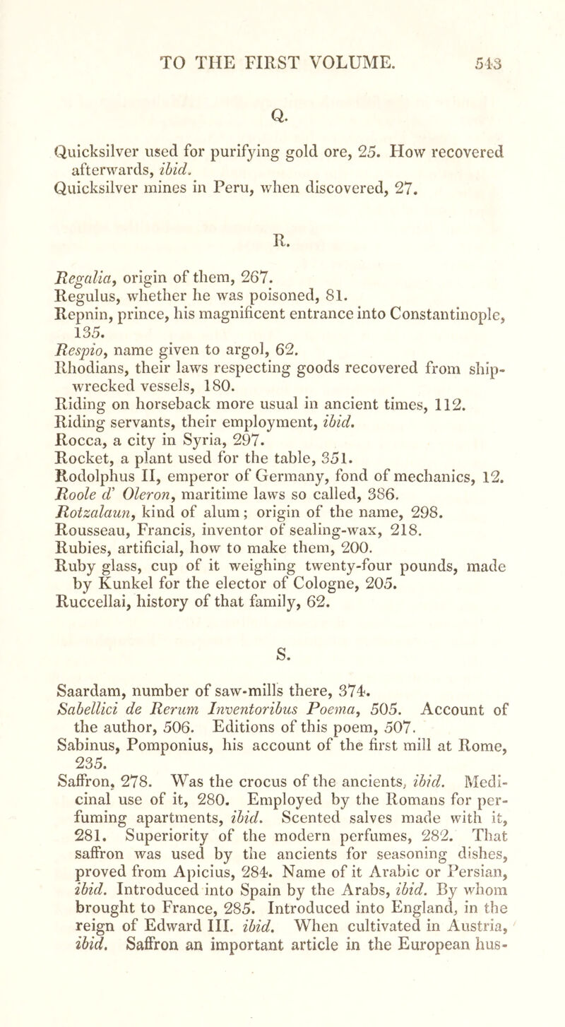 Q. Quicksilver used for purifying gold ore, 25. How recovered afterwards, ibid. Quicksilver mines in Peru, when discovered, 27. R. Regalia, origin of them, 267. Regulus, whether he was poisoned, 81. Repnin, prince, his magnificent entrance into Constantinople, 135. Respioy name given to argol, 62. Rhodians, their laws respecting goods recovered from ship- wrecked vessels, 180. Riding on horseback more usual in ancient times, 112. Riding servants, their employment, ibid. Rocca, a city in Syria, 297. Rocket, a plant used for the table, 351. Rodolphus II, emperor of Germany, fond of mechanics, 12. Roole d’ Oleron, maritime laws so called, 386. Rotzalaun, kind of alum; origin of the name, 298. Rousseau, Francis, inventor of sealing-wax, 218. Rubies, artificial, how to make them, 200. Ruby glass, cup of it weighing twenty-four pounds, made by Kunkel for the elector of Cologne, 205. Ruccellai, history of that family, 62. S. Saardam, number of saw-mills there, 374. Sabellici de Rerum Inventoribus Poema, 505. Account of the author, 506. Editions of this poem, 507. Sabinus, Pomponius, his account of the first mill at Rome, 235. Saffron, 278. Was the crocus of the ancients, ibid. Medi- cinal use of it, 280. Employed by the Romans for per- fuming apartments, ibid. Scented salves made with it, 281. Superiority of the modern perfumes, 282. That saffron was used by the ancients for seasoning dishes, proved from Apicius, 284. Name of it Arabic or Persian, ibid. Introduced into Spain by the Arabs, ibid. By whom brought to France, 285. Introduced into England, in the reign of Edward III. ibid. When cultivated in Austria, ibid. Saffron an important article in the European hus-