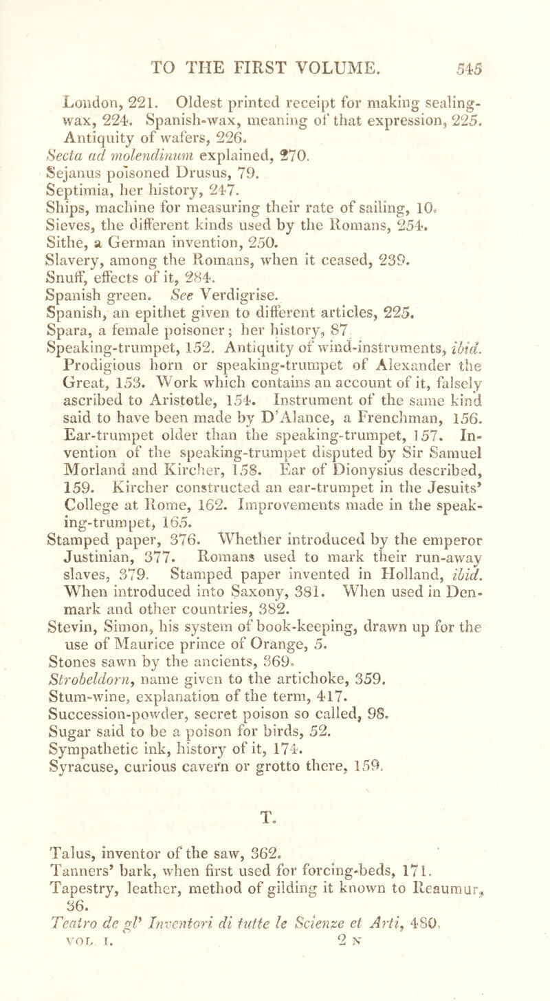 London, 221. Oldest printed receipt for making sealing- wax, 224. Spanish-wax, meaning of that expression, 225. Antiquity of wafers, 226. Seda ad molendinum explained, 270. Sejanus poisoned Drusus, 79. Septimia, her history, 247. Ships, machine for measuring their rate of sailing, 10» Sieves, the different kinds used by the Romans, 254. Sithe, a German invention, 250. Slavery, among the Romans, when it ceased, 239. Snuff, effects of it, 284. Spanish green. See Verdigrise. Spanish, an epithet given, to different articles, 225. Spara, a female poisoner; her history, 87 Speaking-trumpet, 152. Antiquity of wind-instruments, ibid. Prodigious horn or speaking-trumpet of Alexander the Great, 153. Work which contains an account of it, falsely ascribed to Aristotle, 154. Instrument of the same kind said to have been made by D’Alance, a Frenchman, 156. Ear-trumpet older than the speaking-trumpet, 157. In- vention of the speaking-trumpet disputed by Sir Samuel Morland and Kircher, 158. Ear of Dionysius described, 159. Kircher constructed an ear-trumpet in the Jesuits’ College at Rome, 162. Improvements made in the speak- ing-trumpet, 165. Stamped paper, 376. Whether introduced by the emperor Justinian, 377. Romans used to mark their run-awav slaves, 379. Stamped paper invented in Holland, ibid. When introduced into Saxony, 381. When used in Den- mark and other countries, 382. Stevin, Simon, his system of book-keeping, drawn up for the use of Maurice prince of Orange, 5. Stones sawn by the ancients, 369. Strobeldorn, name given to the artichoke, 359. Stum-wine, explanation of the term, 417. Succession-powder, secret poison so called, 98. Sugar said to be a poison for birds, 52. Sympathetic ink, history of it, 174. Syracuse, curious cavern or grotto there, 159. To Talus, inventor of the saw, 362. Tanners’ bark, when first used for forcing-beds, 171. Tapestry, leather, method of gilding it known to Reaumur* 36. Teatro de gP Inventori di tutte U Scienze el Arti, 480. VOL, i. 2 x