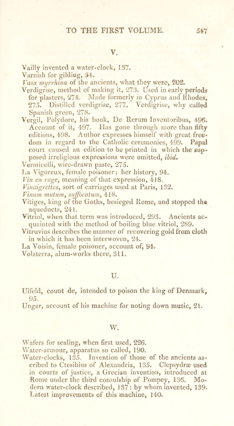V. Vailly invented a water-clock* 137. Varnish for gilding, 34. Vasa myrrhina of the ancients, what they were, 202. Verdigrise, method of making it, 273. Used in early periods for plasters, 274. Made formerly in Cyprus and Rhodes, 275. Distilled verdigrise, 277. Verdigrise, why called Spanish green, 278. Vergil, Polydore, his book, De Rerum Inventoribus, 496* Account of it, 497. Has gone through more than fifty editions, 498. Author expresses himself with great free- dom in regard to the Catholic ceremonies, 499. Papal court caused an edition to be printed in which the sup- posed irreligious expressions were omitted, ibid. Vermicelli, wire-drawn paste, 275. La Vigoreux, female poisoner; her history, 94. Vin en rage, meaning ofthat expression, 418. Vinaigrettes, sort of carriages used at Paris, 132. Vinum mutum, suffbcatum, 418. Vitiges, king of the Goths, besieged Rome, and stopped th@ aqueducts, 241. Vitriol, when that term was introduced, 293. Ancients ac- quainted with the method of boiling blue vitriol, 289. Vitruvius describes the manner of recovering gold from cloth in which it has been interwoven, 24. La Voisin, female poisoner, account of, 94, Volaterra, alum-works there, 311. U. Ulfeld, count de, intended to poison the king of Denmark, 95. Unger, account of his machine for noting down music, 2i. W. Wafers for sealing, when first used, 226. Water-armour, apparatus so called, 190. Water-clocks, 135. Invention of those of the ancients as- cribed to Ctesibius of Alexandria, 135. Clepsydrae used in courts of justice, a Grecian invention, introduced at Rome under the third consulship of Pompey, 136. Mo- dern water-clock described, 137 : by whom invented, 139. Latest improvements of this machine, 140,